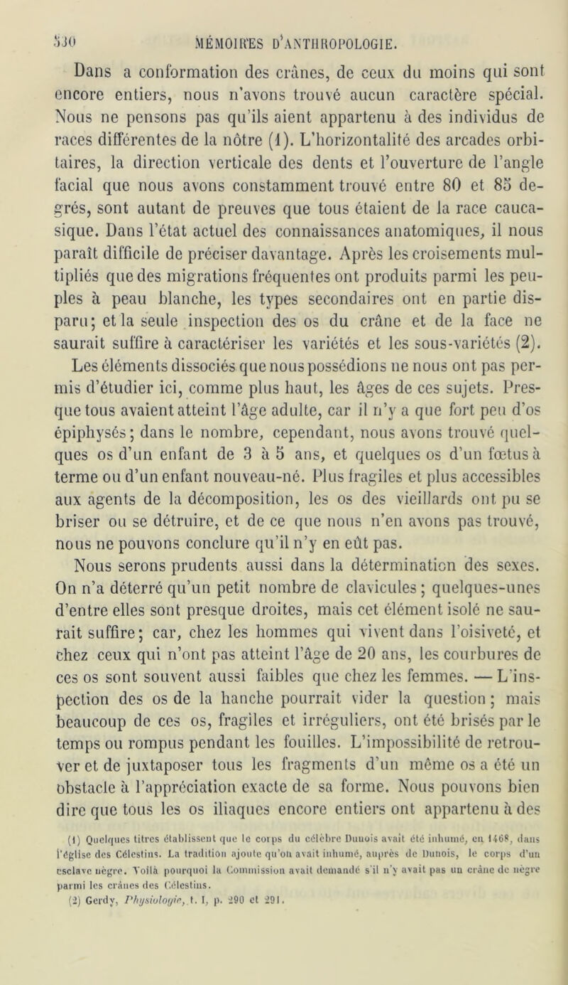 Dans a conformation des crânes, de ceux du moins qui sont encore entiers, nous n’avons trouvé aucun caractère spécial. Nous ne pensons pas qu’ils aient appartenu à des individus de races différentes de la nôtre (1). L’horizontalité des arcades orbi- taires, la direction verticale des dents et l’ouverture de l’angle facial que nous avons constamment trouvé entre 80 et 85 de- grés, sont autant de preuves que tous étaient de la race cauca- sique. Dans l’état actuel des connaissances anatomiques, il nous paraît difficile de préciser davantage. Après les croisements mul- tipliés que des migrations fréquentes ont produits parmi les peu- ples à peau blanche, les types secondaires ont en partie dis- paru; et la seule inspection des os du crâne et de la face ne saurait suffire à caractériser les variétés et les sous-variétés (2). Les éléments dissociés que nous possédions ne nous ont pas per- mis d’étudier ici, comme plus haut, les âges de ces sujets. Pres- que tous avaient atteint l’âge adulte, car il n’y a que fort peu d’os épiphysés; dans le nombre, cependant, nous avons trouvé quel- ques os d’un enfant de 3 à 5 ans, et quelques os d’un fœtus à terme ou d’un enfant nouveau-né. Plus fragiles et plus accessibles aux agents de la décomposition, les os des vieillards ont pu se briser ou se détruire, et de ce que nous n’en avons pas trouvé, nous ne pouvons conclure qu’il n’y en eût pas. Nous serons prudents aussi dans la détermination des sexes. On n’a déterré qu’un petit nombre de clavicules ; quelques-unes d’entre elles sont presque droites, mais cet élément isolé ne sau- rait suffire; car, chez les hommes qui vivent dans l’oisiveté, et chez ceux qui n’ont pas atteint l’âge de 20 ans, les courbures de ces os sont souvent aussi faibles que chez les femmes. —L’ins- pection des os de la hanche pourrait vider la question ; mais beaucoup de ces os, fragiles et irréguliers, ont été brisés par le temps ou rompus pendant les fouilles. L’impossibilité de retrou- ver et de juxtaposer tous les fragments d’un même os a été un obstacle à l’appréciation exacte de sa forme. Nous pouvons bien dire que tous les os iliaques encore entiers ont appartenu à des (1) Quelques litres (Stablisscut que le corps du célèbre Diiuois avait été iiiluiiné, eu 1468, dans l'église des Célestius. La tradition ajoute qu’oii avait inhumé, auprès de Duiiois, le corps d’un esclave nègre. Voilà pourquoi la Coininissioii avait demandé s'il n’y avait pas un crâne de nègre parmi les crânes des t'.élcstins. (2) Gcrdy, Physiuloijir, I, p. 290 cl 291.