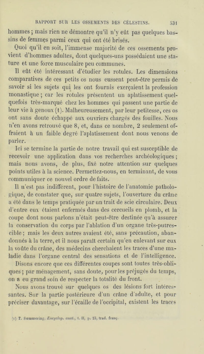 hommes ; mais rien ne démontre qu’il n’y eût pas quelques bas- sins de femmçs parmi ceux qui ont été brisés. Quoi qu’il en soit, l’immense majorité de ces ossements pro- ■vient d’hommes adultes, dont quelques-uns possédaient une sta- ture et une force musculaire peu communes. Il eût été intéressant d’étudier les rotules. Les dimensions comparatives de ces petits os nous eussent peut-être permis de savoir si les sujets qui les ont fournis exerçaient la profession monastique ; car les rotules présentent un aplatissement quel- quefois très-marqué chez les hommes qui passent une partie de leur vie à genoux (1). Malheureusement, par leur petitesse, ces os ont sans doute échappé aux ouvriers chargés des fouilles. Nous n’en avons retrouvé que 8, et, dans ce nombre, 2 seulement of- fraient cl un faible degré l’aplatissement dont nous venons de parler. Ici se termine la partie de notre travail qui est susceptible de recevoir une application dans vos recherches archéologiques ; mais nous avons, de plus, fixé notre attention sur quelques points utiles h la science. Permettez-noiis, en terminant, de vous communiquer ce nouvel ordre défaits. Il n’est pas indifférent, pour l’iiistoire de l’anatomie patholo- gique, de constater que, sur quatre sujets, l’ouverture du crâne a été dans le temps pratiquée par un trait de scie circulaire. Deux d’entre eux étaient enfermés dans des cercueils en plomb, et la coupe dont nous parlons n’était peut-être destinée qu’à assurer la conservation du corps par l’ablation d’un organe très-puires- cible; mais les deux autres avaient été, sans précaution, aban- donnés à la terre, et il nous paraît certain qu’en enlevant sur eux la voûte du crâne, des médecins cherchaient les traces d’une ma- ladie dans l’organe central des sensations et de l’intelligence. Disons encore que ces différentes coupes sont toutes très-obli- ques; par ménagement, sans doute, pour les préjugés du temps, on a eu grand soin de respecter la totalité du front. Nous avons trouvé sur quelques os des lésions fort intéres- santes. Sur la partie postérieure d’un crâne d’adulte, et pour préciser davantage, sur l’écaille de l’occipital, existent les traces