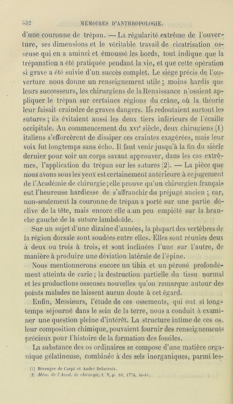 :;32- -MÉMOIHES U’AiNTIlHOPüLUGIE. d’une couronne de trépan. —La régularité extrême de l’ouver-; ture, ses dimensions et le véritable travail de cicatrisation os- seuse qui en a aminci et émoussé les bords, tout indique que la trépanation a été pratiquée pendant la vie, et que cette opération si grave a été suivie d’un succès complet. Le siège précis de l’ou- verture nous donne un renseignement utile ; moins hardis que leurs successeurs, les chirurgiens de lalienaissance n’osaient ap- pliquer le trépan sur certaines régions du crâne, où la théorie leur faisait craindre de graves dangers. Ifs redoutaient surtout les sutures ; ils évitaient aussi les deux tiers inférieurs de l’écaille occipitale. Au commencement du xvi® siècle, deux chirugiens (1) italiens s’efforcèrent de dissiper ces craintes exagérées, mais leur voix fut longtemps sans écho. Il faut venir jusqu’à la fin du siècle dernier pour voir un corps savant approuver, dans les cas extrê- mes, l’application du trépan sur les satures (2). — La pièce que nousaVons sous les yeux est certainement antérieure à cejugement de l’Académie de chirurgie;elle prouve qu’un chirurgien français eut riieureuse hardiesse de s’affranchir du préjugé ancien ; car, non-seulement la couronne de trépan a porté sur une partie dé- clive de la tête, mais encore elle a.un peu empiété sur la bran- che gauche de la suture lambdoïde. Sur un sujet d’une dizaine d’années, la plupart des vertèbres de la région dorsale sont soudées entre elles. Elles sont réunies deux à deux ou trois à trois, et sont inclinées l’une sur l’autre, de manière à produire une déviation latérale de l’épine. Nous mentionnerons encore un tibia et un péroné profondé- ment atteints de carie ; la destruction partielle du tissu normal et les productions osseuses nouvelles qu’on remarque autour des points malades ne laissent aucun doute à cet égard. . Enfin, Messieurs, l’étude de ces ossements, qui ont si long- temps séjourné dans le sein de la terre, nous a conduit à exami- ner une question pleine d’intérêt. La structure intime de ces os, leur composition chimique, pouvaient fournir des renseignements précieux pour l’histoire de la formation des fossiles. La substance des os ordinaires se compose d’une matière orga- nique gélatineuse, combinée à des sels inorganiques, parmi les- (1) Hdrcnger de Carpi et \iidrii Delacroix. 2' Mém. de l’Acad. de chirurgie, t p. 80, 1774,