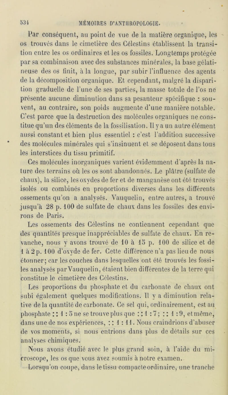 Par conséquent, au point de vue de la matière organique, les os trouvés dans le cimetière des Gélestins établissent la transi- tion entre les os ordinaires et les os fossiles. Longtemps protégée par sa combinaison avec des substances minérales, la base gélati- neuse des os finit, à la longue, par subir l’influence des agents de la décomposition organique. Et cependant, malgré la dispari- tion graduelle de l’une de ses parties, la masse totale de l’os ne présente aucune diminution dans sa pesanteur spécifique : sou- vent, au contraire, son poids augmente d’une manière notable. C’est parce que la destruction des molécules organiques ne cons- titue qu’un des éléments de la fossilisation. Il y a un autre élément aussi constant et bien plus essentiel : c’est l’addition successive des molécules minérales qui s’insinuent et se déposent dans tous les interstices du tissu primitif. Ces molécules inorganiques varient évidemment d’après la na- ture des terrains où les os sont abandonnés. Le plâtre (sulfate de chaux), la silice, les oxydes de fer et de manganèse ont été trouvés isolés ou combinés en proportions diverses dans les différents ossements qu’on a analysés. Vanquelin, entre autres, a trouvé jusqu’à 28 p. 100 de sulfate de chaux dans les fossiles des envi- rons de Paris. Les ossements des Gélestins ne contiennent cependant que des quantités presque inappréciables de sulfate de chaux. En re- vanche, nous y avons trouvé de 10 à IS p. 100 de silice et de 1 à 2 p. 100 d’oxyde de fer. Cette différence n’a pas lieu de nous étonner; car les couches dans lesquelles ont été trouvés les fossi- les analysés par Vanquelin, étaient bien différentes de la terre qui constitue le cimetière des Gélestins. Les proportions du phosphate et du carbonate de chaux ont subi également quelques modifications. 11 y a diminution rela- tive delà quantité de carbonate. Ce sel qui, ordinairement, estau_ phosphate : : 1 : o ne se trouve plus que : : 1 :7 ; : : 1 :9, et môme, dans une de nos expériences, : : 1:11. Nous craindrions d’abuser de vos moments, si nous entrions dans plus de détails sur ces analyses chimiques. Nous avons étudié avec le plus grand soin, à l’aide du mi- croscope, les os que vous avez soumis à notre examen. Lorsqu’on coupe, dans le tissu compacte ordinaire, une tranche