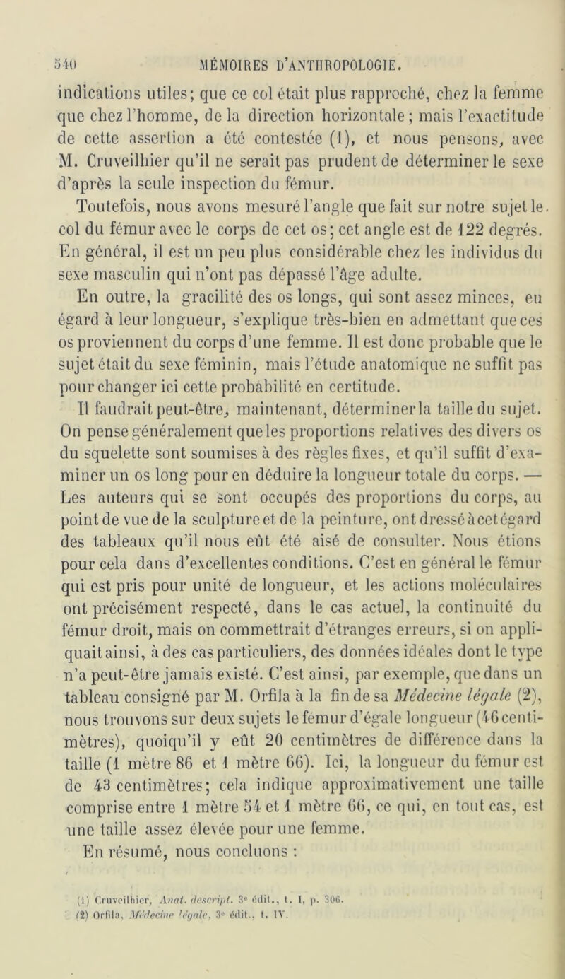 indications utiles; que ce col était plus rapproché, chez la femme que chez l’homme, de la direction horizontale ; mais rexactitude de cette asserlion a été contestée (1), et nous pensons, avec M. Cruveilhier qu’il ne serait pas prudent de déterminer le sexe d’après la seule inspection du fémur. Toutefois, nous avons mesuré l’angle que fait sur notre sujette, col du fémur avec le corps de cet os; cet angle est de 122 degrés. En général, il est un peu plus considérable chez les individus du sexe masculin qui ii’ont pas dépassé l’ûge adulte. En outre, la gracilité des os longs, qui sont assez minces, eu égard à leur longueur, s’explique très-bien en admettant que ces os proviennent du corps d’une femme. Il est donc probable que le sujet était du sexe féminin, mais l’étude anatomique ne suffit pas pour changer ici cette probabilité en certitude. Il faudrait peut-être^ maintenant, déterminerla taille du sujet. On pense généralement que les proportions relatives des divers os du squelette sont soumises à des règles fixes, et qu’il suffit d’exa- miner un os long pour en déduire la longueur totale du corps. — Les auteurs qui se sont occupés des proportions du corps, au point de vue de la sculpture et de la peinture, ont dressé à cet égard des tableaux qu’il nous eût été aisé de consulter. Nous étions pour cela dans d’excellentes conditions. C’est en général le fémur qui est pris pour unité de longueur, et les actions moléculaires ont précisément respecté, dans le cas actuel, la continuité du fémur droit, mais on commettrait d’étranges erreurs, si on appli- quait ainsi, à des cas particuliers, des données idéales dont le type n’a peut-être jamais existé. C’est ainsi, par exemple, que dans un tableau consigné par M. Orfda à la fin de sa Médecine légale (2), nous trouvons sur deux sujets le fémur d’égale longueur (iG centi- mètres), quoiqu’il y eût 20 centimètres de différence dans la taille (1 mètre 86 et 1 mètre GG). Ici, la longueur du fémur est de 43 centimètres; cela indique approximativement une taille comprise entre I mètre 64 et 1 mètre GG, ce qui, en tout cas, est une taille assez élevée pour une femme. En résumé, nous concluons : (1) Cruveilhier, Anat. ilcscrijit. 3” éilil., t. I, p. 306. (i) Ordla, '(‘(/aie, 3'’ Odit., t. IV.