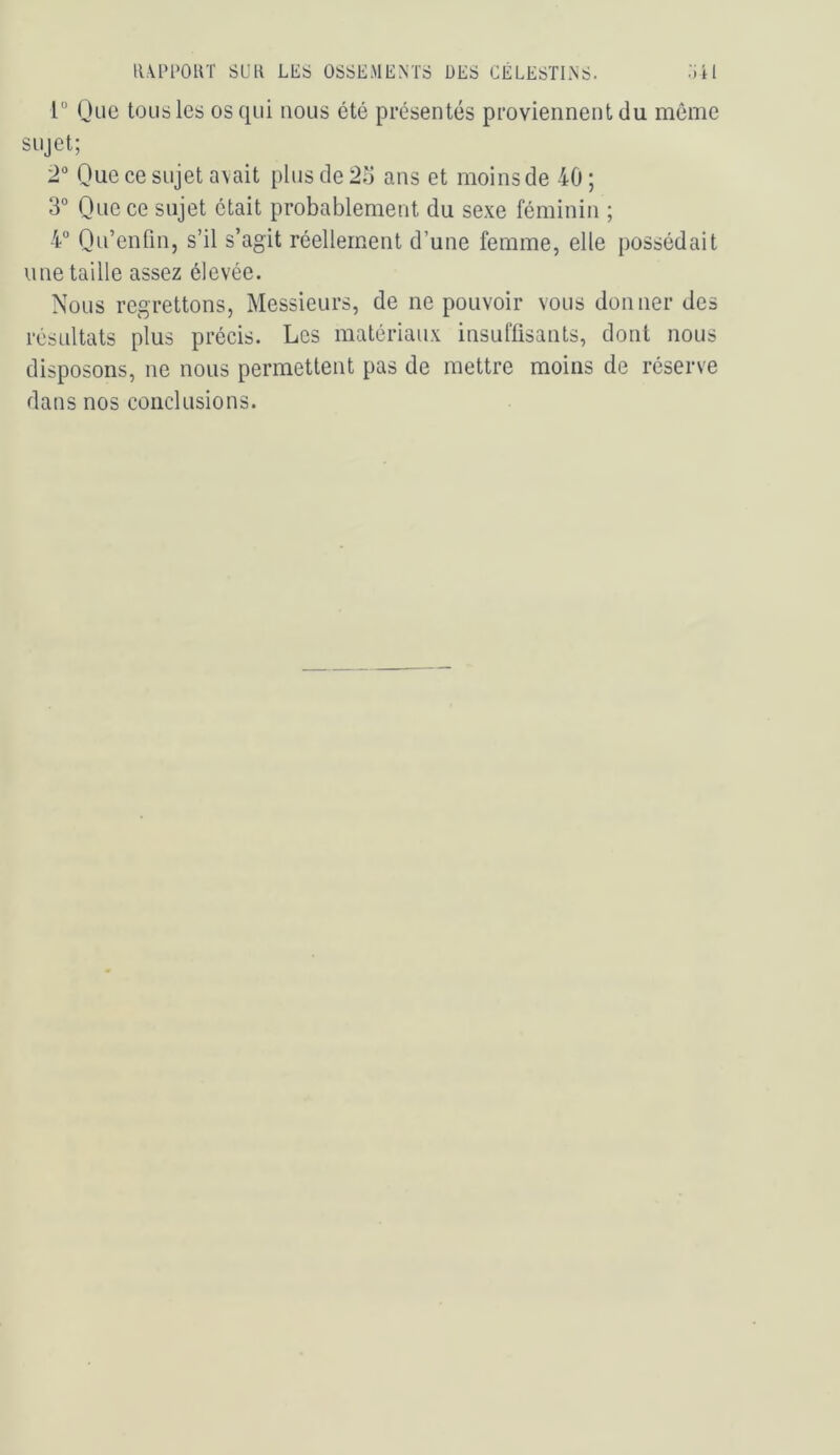 1“ (Jue tous les os qui nous été présentés proviennent du môme sujet; 2 Que ce sujet avait plus de 25 ans et moinsde 40; 3” Que ce sujet était probablement du sexe féminin ; 4 Qn’enfm, s’il s’agit réellement d’une femme, elle possédait une taille assez élevée. Nous regrettons, Messieurs, de ne pouvoir vous donner des résultats plus précis. Les matériaux insuffisants, dont nous disposons, ne nous permettent pas de mettre moins de réserve dans nos conclusions.