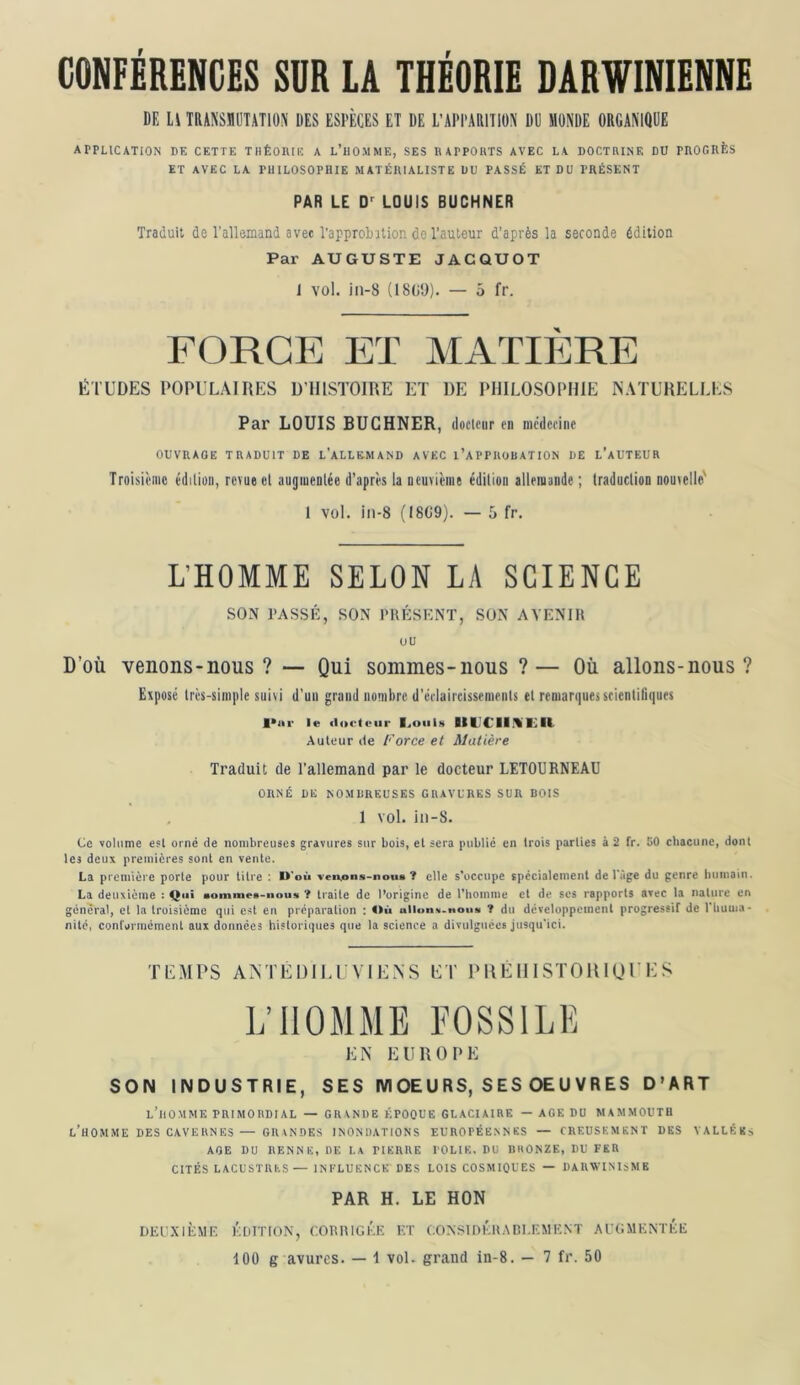 CONFERENCES SUR LA THÉORIE DARWINIENNE DE L\ TRANSnUTATlON DES ESPÈCES ET DE L’APPARITION DU MONDE ORGANIQUE ArPUCATION DE CETTE THÉOIUIÎ A l’hO.MME, SES DAPPOUTS AVEC LA DOCTRINE DU PHOOIIÈS ET AVEC LA PHILOSOPHIE MATÉIUALISTE DU PASSÉ ET DU PRÉSENT PAR LE D'^ LOUIS BUCHNER Traduit de l’allemand a vee Tapprolntion de l’auteur d’après la seconde édition Par AUGUSTE JACQUOT 1 vol. in-8 {18(i'J). — 5 fr. FORCE ET MATIli]RE ÉTUDES POPULAIRES D’HISTOIRE ET DE PHILOSOPHIE NATURELLES Par LOUIS BUCHNER, doclcur en médecine OUVRAGE TRADUIT DE L’ALLEMAND AVEC I’APPROBATION DE l’aUTEUR Troisième édition, revue et augiuenlée d’après la neuvième édition allemande ; traduction nouvelle' 1 vol. in-8 (I8C9). — 5 fr. L’HOMME SELON LA SCIENCE .SON PASSÉ, SON IMIÉSKNT, SON AVENIR ou D’où venons-nous ? — Qui sommes-nous ?— Où allons-nous ? Exposé très-simple suivi d’uii grand nombre d’éclaircissements et remarques scientitiques le «locleiir I^oiiIn llUCIIfVKIi Auteur de Force et Matière Traduit de l’allemand par le docteur LETOURNEAU ORNÉ DE NOMDREUSES GRAVCllES SUR DOIS , 1 vol. in-8. Ce volume esl orné de nombreuses gravures sur bois, et sera public en trois parties à 2 fr. SO cliacunc, donl les deux premières sont en vente. La première porte pour titre : D’où ven.ons-nou* ? elle s'occupe spccialemenl de l'age du genre luiniain. La deuxième : Q«î nomnies-nous ? traite de l’origine de riiomnie cl de ses rapports avec la nature en general, et la troisième qui esl en préparation : ^>ù ? du développement progressif de 1 huma- nité, confarmément aux données historiques que la science a divulguées jusqu’ici. TEMPS ANTÉDILIVIE.NS ET P HÉ 111STO U1U P H S LTIOMME FOSSILE EN EUROPE SON INDUSTRIE, SES IVIOE U RS, S ES OE U V R ES D'ART l’homme PRIMORDIAL — GRANDE ÉPOQUE GLACIAIRE — AGE DU MAMMOUTH l’homme DES CAVERNES — GRANDES INONDATIONS EUROPÉENNES — CREUSEMENT DES VALLÉES AGE DU RENNE, DE LA PIERRE POLIE, DU IIHONZE, DU FER CITÉS LACUSTRES— INFLUENCE DES LOIS COSMIQUES — DARWINISME PAR H. LE HON Dlil’XILME KtiITtON, CORRtGKK KT CONSIIVÉUADI.F.MKNT Al'GMFNTKE