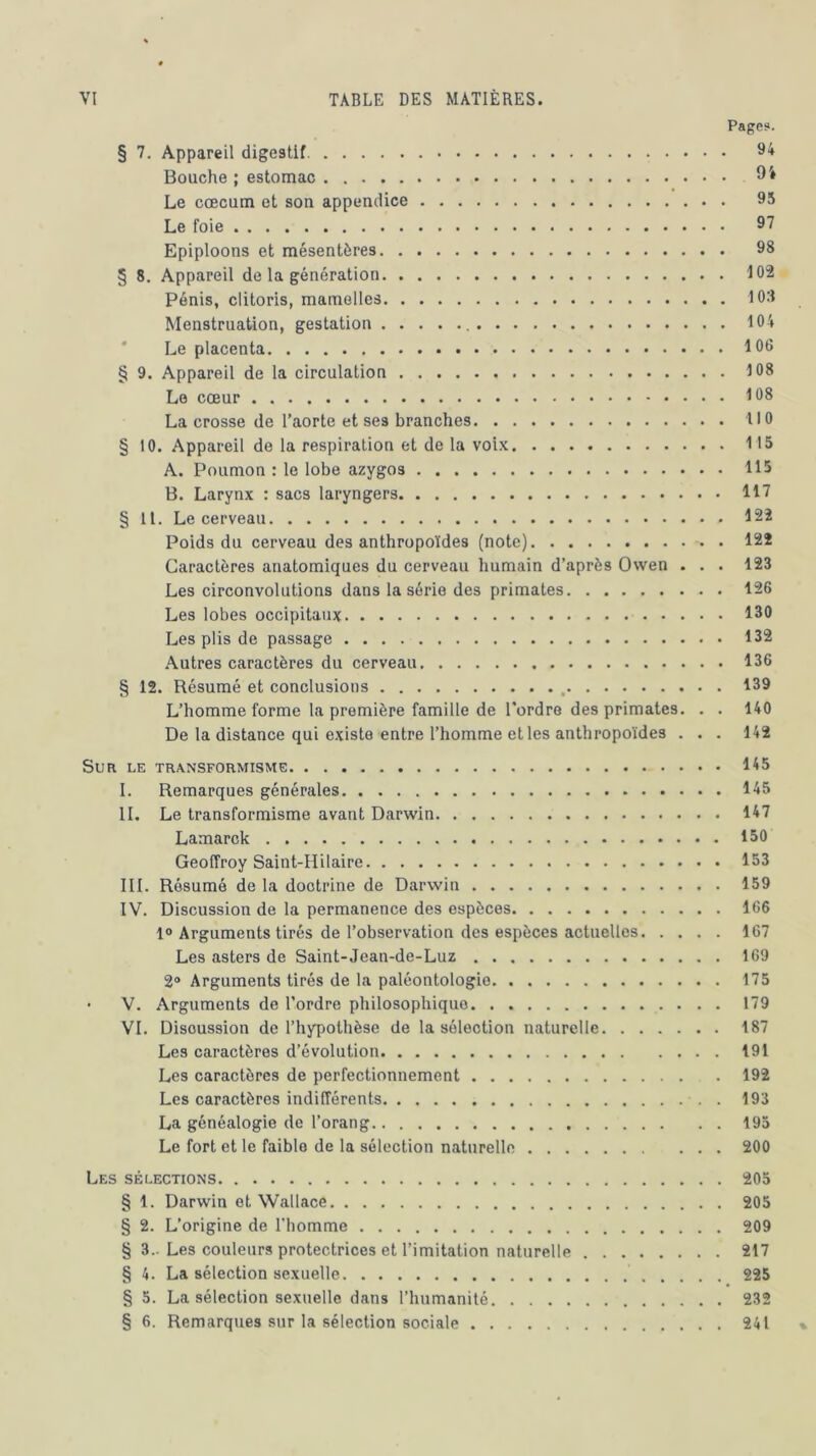 Page?. § 7. Appareil digestif. 94 Bouche ; estomac 94 Le cæcum et son appendice 95 Le foie 97 Epiploons et mésentères 98 § 8. Appareil de la génération 102 Pénis, clitoris, mamelles 108 Menstruation, gestation 104 Le placenta 106 § 9. Appareil de la circulation 108 Le cœur 108 La crosse de l’aorte et ses branches U 0 § 10. Appareil de la respiration et de la voix 115 A. Poumon : le lobe azygos 115 B. Larynx : sacs laryngers 117 § 11. Le cerveau 122 Poids du cerveau des anthropoïdes (note) 122 Caractères anatomiques du cerveau humain d’après Owen . . . 123 Les circonvolutions dans la série des primates . 126 Les lobes occipitaux 130 Les plis de passage 132 Autres caractères du cerveau 136 § 12. Résumé et conclusions 139 L’homme forme la première famille de l'ordre des primates. . . 140 De la distance qui existe entre l’homme et les anthropoïdes ... 142 Sur le transformisme 145 I. Remarques générales 145 II. Le transformisme avant Darwin 147 Lamarck 150 Geoffroy Saint-Hilaire 153 III. Résumé de la doctrine de Darwin 159 IV. Discussion de la permanence des espèces 166 1° Arguments tirés de l’observation des espèces actuelles 167 Les asters de Saint-Jean-de-Luz 169 2° Arguments tirés de la paléontologie 175 • V. Arguments de l’ordre philosophique 179 VI. Discussion de l’hypothèse de la sélection naturelle 187 Les caractères d’évolution 191 Les caractères de perfectionnement 192 Les caractères indifférents . 193 La généalogie de l’orang 195 Le fort et le faible de la sélection naturelle 200 Les sélections 205 § 1. Darwin et Wallace 205 § 2. L’origine de l’homme 209 § 3.. Les couleurs protectrices et l’imitation naturelle 217 § 4. La sélection sexuelle 225 § 5. La sélection sexuelle dans l’humanité 232 § 6. Remarques sur la sélection sociale 241 %