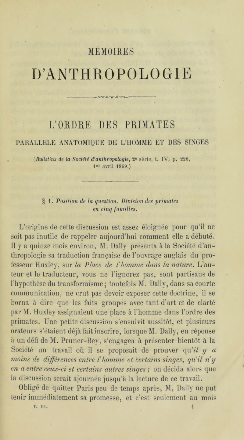 D’ANTHROPOLOGIE L’ORDRE DES PRIMATES PARALLELE ANATOMIQUE DE L’HOMME ET DES SINGES (Bulletins de la Société d’anthropologie, 2e série, t. IV, p. 228, 1er avril 1869.) § 1. Position de la question. Division des primates en cinq familles. L’origine de cette discussion est assez éloignée pour qu’il ne soit pas inutile de rappeler aujourd’hui comment elle a débuté. Il y a quinze mois environ, M. Daily présenta à la Société d’an- thropologie sa traduction française de l’ouvrage anglais du pro- fesseur Huxley, sur la Place de l'homme dans la nature. L’au- teur et le traducteur, vous ne l’ignorez pas, sont partisans de l’hypothèse du transformisme; toutefois M. Daily, dans sa courte communication, ne crut pas devoir exposer cette doctrine, il se borna à dire que les faits groupés avec tant d’art et de clarté par M. Huxley assignaient une place à l’homme dans l’ordre des primates. Une petite discussion s’ensuivit aussitôt, et plusieurs orateurs s’étaieut déjà fait inscrire, lorsque M. Daily, en réponse à un défi de M. Pruner-Bey, s’engagea à présenter bientôt à la Société un travail où il se proposait de prouver qu’zY y a moins de différences entre l'homme et certains singes, qu'il n'y en a entre ceux-ci et certains autres singes ; on décida alors que la discussion serait ajournée jusqu’à la lecture de ce travail. Obligé de quitter Paris peu de temps après, M, Daily ne put tenir immédiatement sa promesse, et c’est seulement au mois