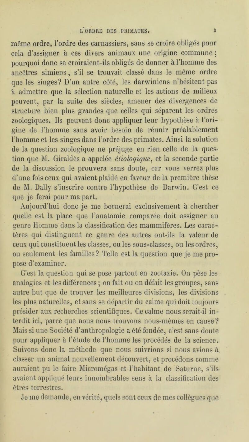 même ordre, l’ordre des carnassiers, sans se croire obligés pour cela d’assigner à ces divers animaux une origine commune ; pourquoi donc se croiraient-ils obligés de donner à l’homme des ancêtres simiens, s’il se trouvait classé dans le môme ordre que les singes? D’un autre côté, les darwiniens n’hésitent pas à admettre que la sélection naturelle et les actions de milieux peuvent, par la suite des siècles, amener des divergences de structure bien plus grandes que celles qui séparent les ordres zoologiques. Ils peuvent donc appliquer leur hypothèse à l’ori- gine de l’homme sans avoir besoin de réunir préalablement l’homme et les singes dans l’ordre des primates. Ainsi la solution de la question zoologique ne préjuge en rien celle de la ques- tion que M. Giraldès a appelée étiologique, et la seconde partie de la discussion le prouvera sans doute, car vous verrez plus d’une fois ceux qui avaient plaidé en faveur de la première thèse de M. Daily s’inscrire contre l’hypothèse de Darwin. C’est ce que je ferai pour ma part. Aujourd’hui donc je me bornerai exclusivement à chercher quelle est la place que l’anatomie comparée doit assigner au genre Homme dans la classification des mammifères. Les carac- tères qui distinguent ce genre des autres ont-ils la valeur de ceux qui constituent les classes, ou les sous-classes, ou les ordres, ou seulement les familles? Telle est la question que je me pro- pose d'examiner. C’est la question qui se pose partout en zootaxie. On pèse les analogies et les différences ; on fait ou on défait les groupes, sans autre but que de trouver les meilleures divisions, les divisions les plus naturelles, et sans se départir du calme qui doit toujours présider aux recherches scientifiques. Ce calme nous serait-il in- terdit ici, parce que nous nous trouvons nous-mêmes en cause? Mais si une Société d’anthropologie a été fondée, c’est sans doute pour appliquer à l’étude de l’homme les procédés de la science. Suivons donc la méthode que nous suivrions si nous avions à classer un animal nouvellement découvert, et procédons comme auraient pu le faire Micromégas et l’habitant de Saturne, s’ils avaient appliqué leurs innombrables sens à la classification des êtres terrestres. Je me demande, en vérité, quels sont ceux de mes collègues que