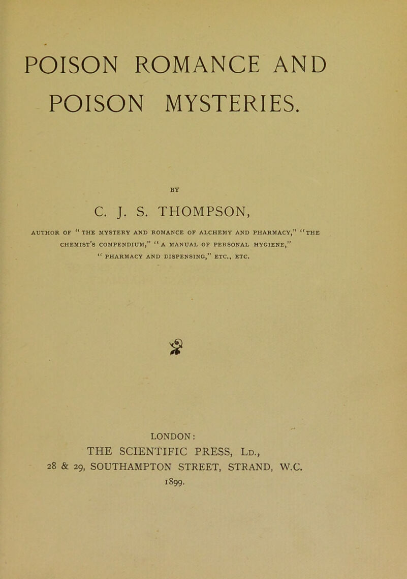 POISON MYSTERIES. BY C. J. S. THOMPSON, AUTHOR OF “ THE MYSTERY AND ROMANCE OF ALCHEMY AND PHARMACY,” “THE CHEMIST’S COMPENDIUM,” “A MANUAL OF PERSONAL HYGIENE,”  PHARMACY AND DISPENSING,” ETC., ETC. LONDON: THE SCIENTIFIC PRESS, Ld., 28 & 29, SOUTHAMPTON STREET, STRAND, W.C. 1899.