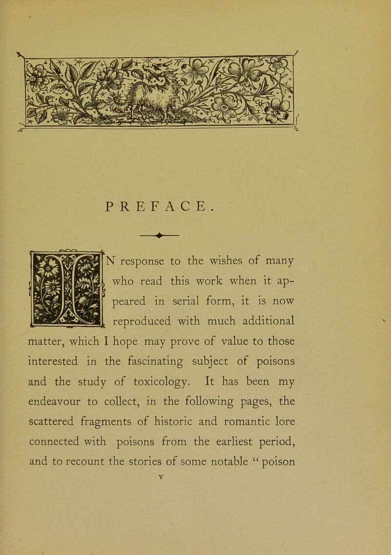 / PREFACE. —♦— •I response to the wishes of many who read this work when it ap- peared in serial form, it is now reproduced with much additional matter, which I hope may prove of value to those interested in the fascinating subject of poisons and the study of toxicology. It has been my endeavour to collect, in the following pages, the scattered fragments of historic and romantic lore connected with poisons from the earliest period, and to recount the stories of some notable “ poison