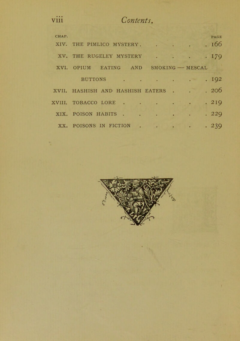 CHAP. XIV. THE PIMLICO MYSTERY. . . . PAGE 166 XV. THE RUGELEY MYSTERY • • 179 XVI. OPIUM EATING AND SMOKING — MESCAL BUTTONS • • 192 XVII. HASHISH AND HASHISH EATERS . • 206 XVIII. TOBACCO LORE . • • 219 XIX. POISON HABITS . • • 229 XX. POISONS IN FICTION . • . . 239