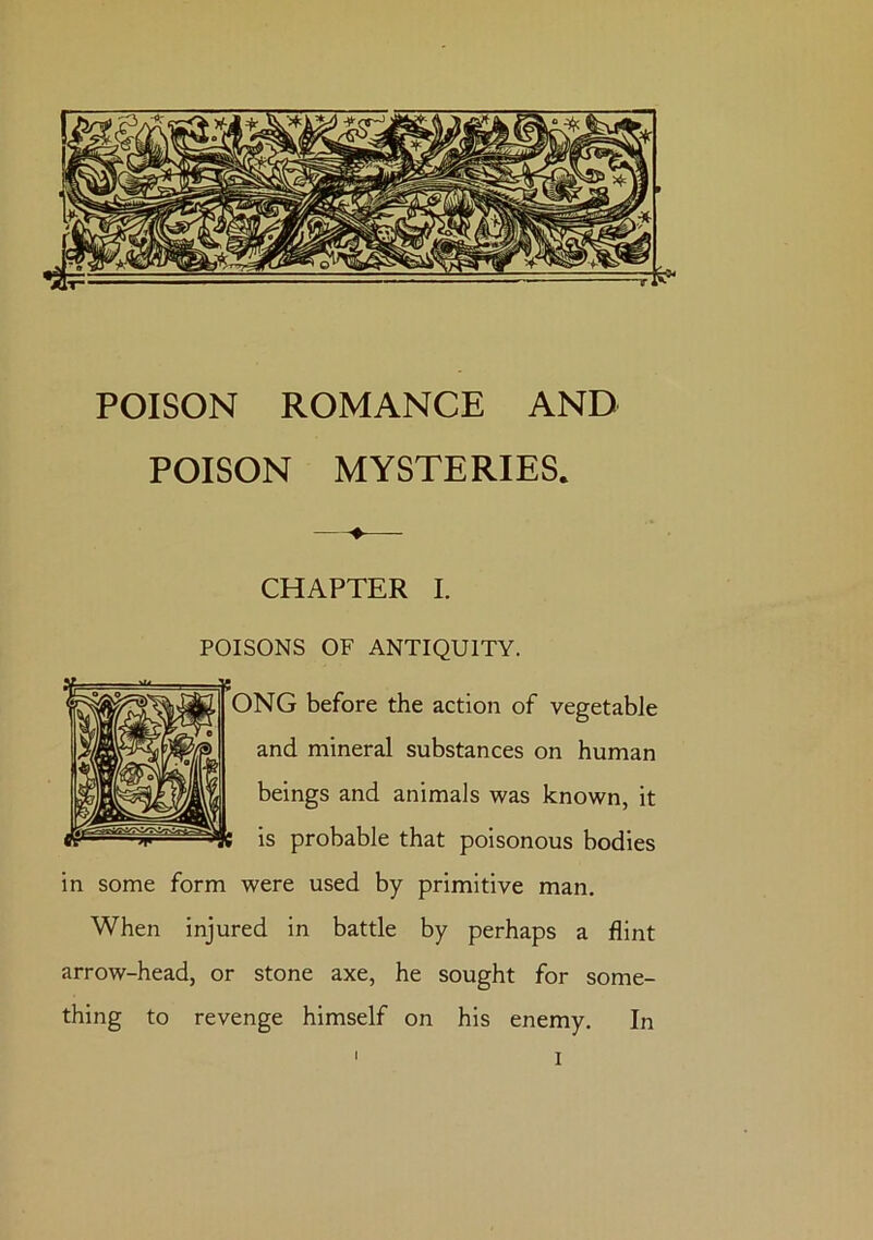 POISON MYSTERIES. CHAPTER I. POISONS OF ANTIQUITY. NG before the action of vegetable and mineral substances on human beings and animals was known, it is probable that poisonous bodies in some form were used by primitive man. When injured in battle by perhaps a flint arrow-head, or stone axe, he sought for some- thing to revenge himself on his enemy. In