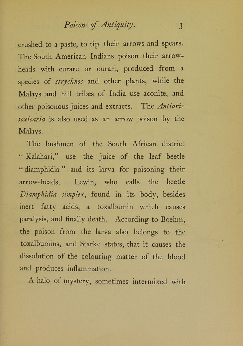 crushed to a paste, to tip their arrows and spears. The South American Indians poison their arrow- heads with curare or ourari, produced from a species of strychnos and other plants, while the Malays and hill tribes of India use aconite, and other poisonous juices and extracts. The Antiaris toxicaria is also used as an arrow poison by the Malays. The bushmen of the South African district “ Kalahari,” use the juice of the leaf beetle “ diamphidia ” and its larva for poisoning their arrow-heads. Lewin, who calls the beetle Diamphidia simplex, found in its body, besides inert fatty acids, a toxalbumin which causes paralysis, and finally death. According to Boehm, the poison from the larva also belongs to the toxalbumins, and Starke states, that it causes the dissolution of the colouring matter of the blood and produces inflammation. A halo of mystery, sometimes intermixed with