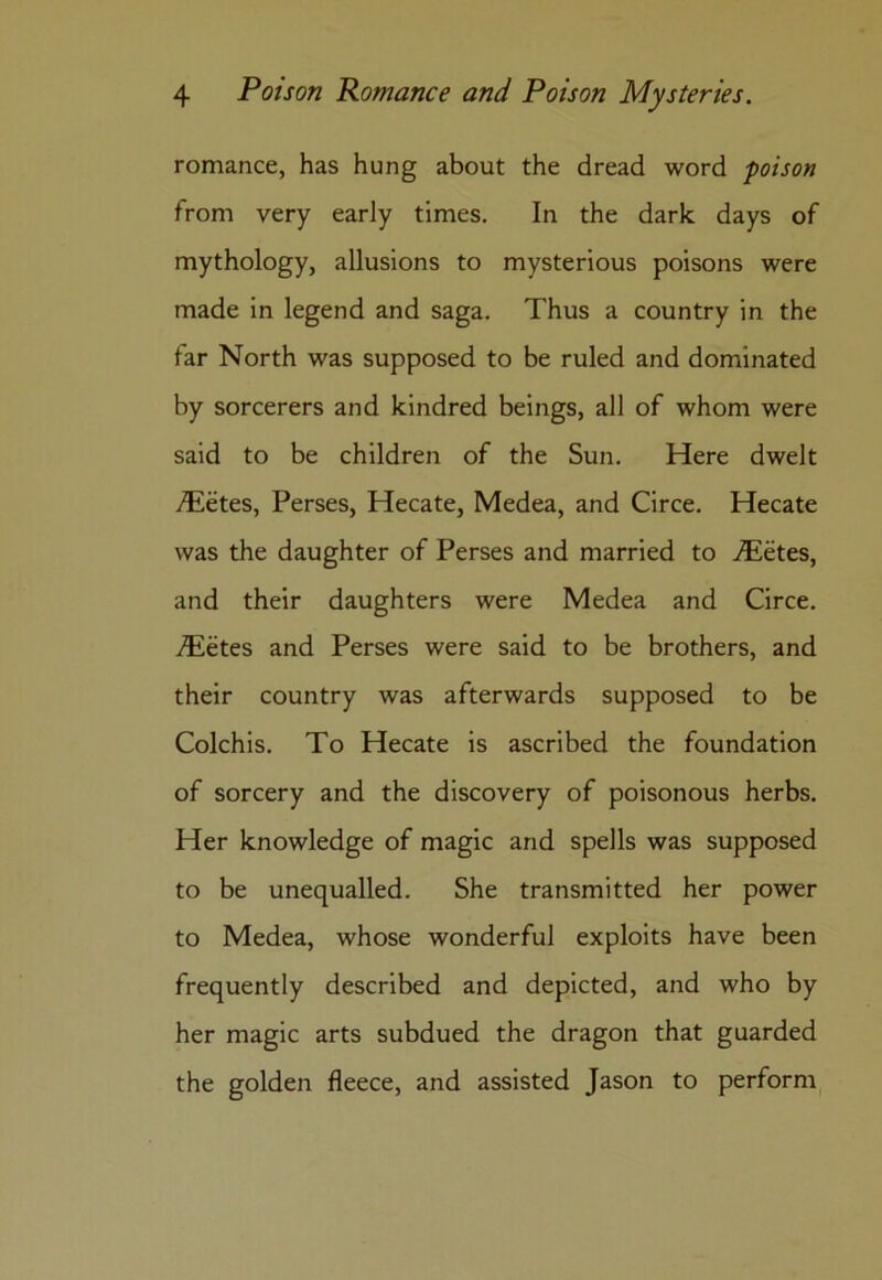 romance, has hung about the dread word poison from very early times. In the dark days of mythology, allusions to mysterious poisons were made in legend and saga. Thus a country in the far North was supposed to be ruled and dominated by sorcerers and kindred beings, all of whom were said to be children of the Sun. Here dwelt /Eetes, Perses, Hecate, Medea, and Circe. Hecate was the daughter of Perses and married to ^etes, and their daughters were Medea and Circe. ./Eetes and Perses were said to be brothers, and their country was afterwards supposed to be Colchis. To Hecate is ascribed the foundation of sorcery and the discovery of poisonous herbs. Her knowledge of magic and spells was supposed to be unequalled. She transmitted her power to Medea, whose wonderful exploits have been frequently described and depicted, and who by her magic arts subdued the dragon that guarded the golden fleece, and assisted Jason to perform