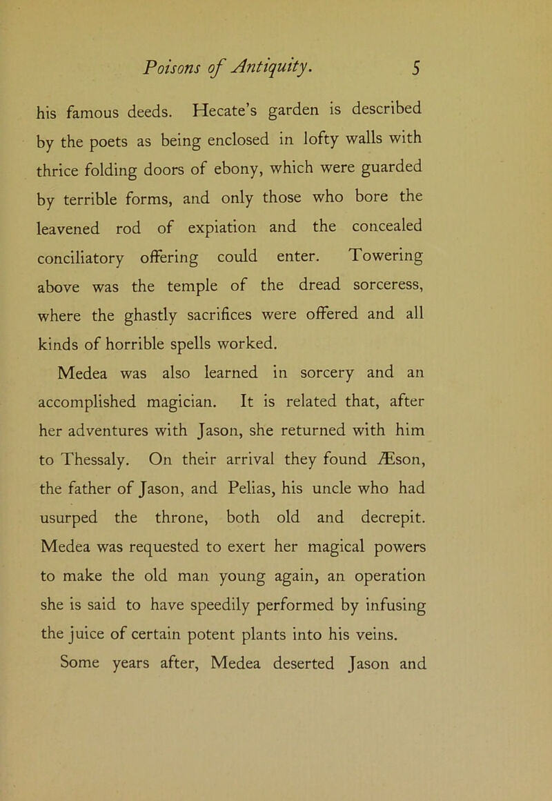his famous deeds. Hecate’s garden is described by the poets as being enclosed in lofty walls with thrice folding doors of ebony, which were guarded by terrible forms, and only those who bore the leavened rod of expiation and the concealed conciliatory offering could enter. Towering above was the temple of the dread sorceress, where the ghastly sacrifices were offered and all kinds of horrible spells worked. Medea was also learned in sorcery and an accomplished magician. It is related that, after her adventures with Jason, she returned with him to Thessaly. On their arrival they found i£son, the father of Jason, and Pelias, his uncle who had usurped the throne, both old and decrepit. Medea was requested to exert her magical powers to make the old man young again, an operation she is said to have speedily performed by infusing the juice of certain potent plants into his veins. Some years after, Medea deserted Jason and