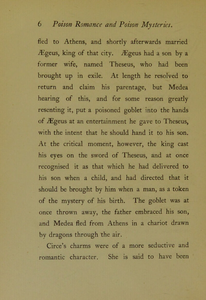 fled to Athens, and shortly afterwards married Aigeus, king of that city. iEgeus had a son by a former wife, named Theseus, who had been brought up in exile. At length he resolved to return and claim his parentage, but Medea hearing of this, and for some reason greatly resenting it, put a poisoned goblet into the hands of Aigeus at an entertainment he gave to Theseus, with the intent that he should hand it to his son. At the critical moment, however, the king cast his eyes on the sword of Theseus, and at once recognised it as that which he had delivered to his son when a child, and had directed that it should be brought by him when a man, as a token of the mystery of his birth. The goblet was at once thrown away, the father embraced his son, and Medea fled from Athens in a chariot drawn by dragons through the air. Circe’s charms were of a more seductive and romantic character. She is said to have been