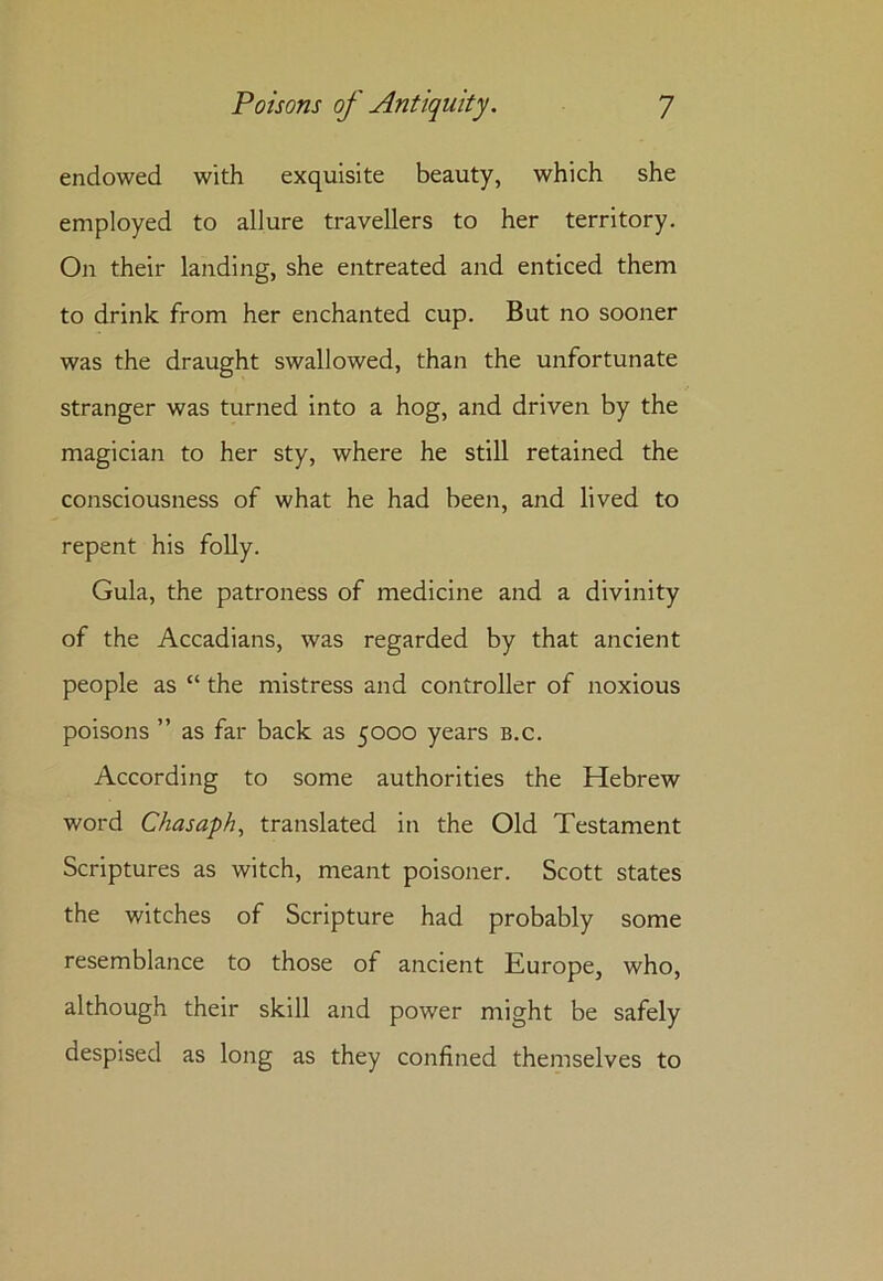 endowed with exquisite beauty, which she employed to allure travellers to her territory. Oir their landing, she entreated and enticed them to drink from her enchanted cup. But no sooner was the draught swallowed, than the unfortunate stranger was turned into a hog, and driven by the magician to her sty, where he still retained the consciousness of what he had been, and lived to repent his folly. Gula, the patroness of medicine and a divinity of the Accadians, was regarded by that ancient people as “ the mistress and controller of noxious poisons ” as far back as 5000 years b.c. According to some authorities the Hebrew word Chasaph, translated in the Old Testament Scriptures as witch, meant poisoner. Scott states the witches of Scripture had probably some resemblance to those of ancient Europe, who, although their skill and power might be safely despised as long as they confined themselves to