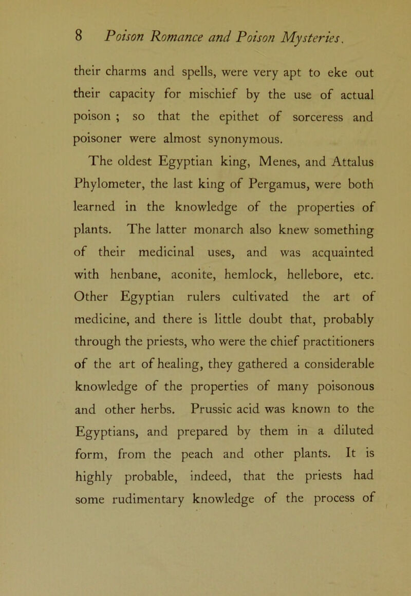 their charms and spells, were very apt to eke out their capacity for mischief by the use of actual poison ; so that the epithet of sorceress and poisoner were almost synonymous. The oldest Egyptian king, Menes, and Attalus Phylometer, the last king of Pergamus, were both learned in the knowledge of the properties of plants. The latter monarch also knew something of their medicinal uses, and was acquainted with henbane, aconite, hemlock, hellebore, etc. Other Egyptian rulers cultivated the art of medicine, and there is little doubt that, probably through the priests, who were the chief practitioners of the art of healing, they gathered a considerable knowledge of the properties of many poisonous and other herbs. Prussic acid was known to the Egyptians, and prepared by them in a diluted form, from the peach and other plants. It is highly probable, indeed, that the priests had some rudimentary knowledge of the process of