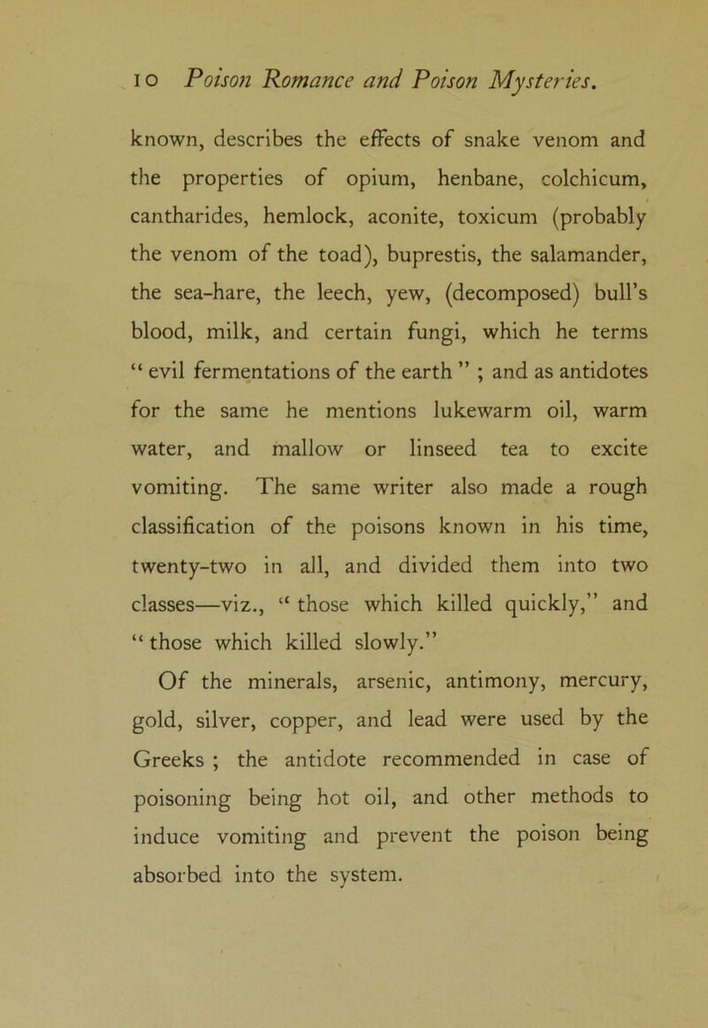 known, describes the effects of snake venom and the properties of opium, henbane, colchicum, cantharides, hemlock, aconite, toxicum (probably the venom of the toad), buprestis, the salamander, the sea-hare, the leech, yew, (decomposed) bull’s blood, milk, and certain fungi, which he terms “ evil fermentations of the earth ” ; and as antidotes for the same he mentions lukewarm oil, warm water, and mallow or linseed tea to excite vomiting. The same writer also made a rough classification of the poisons known in his time, twenty-two in all, and divided them into two classes—viz., “ those which killed quickly,” and “ those which killed slowly.” Of the minerals, arsenic, antimony, mercury, gold, silver, copper, and lead were used by the Greeks ; the antidote recommended in case of poisoning being hot oil, and other methods to induce vomiting and prevent the poison being absorbed into the system.