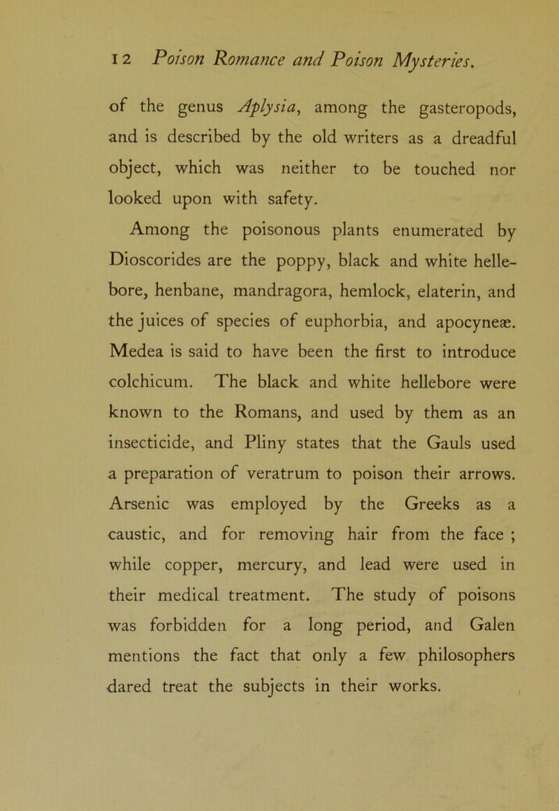 of the genus Aplysia, among the gasteropods, and is described by the old writers as a dreadful object, which was neither to be touched nor looked upon with safety. Among the poisonous plants enumerated by Dioscorides are the poppy, black and white helle- bore, henbane, mandragora, hemlock, elaterin, and the juices of species of euphorbia, and apocyneae. Medea is said to have been the first to introduce colchicum. The black and white hellebore were known to the Romans, and used by them as an insecticide, and Pliny states that the Gauls used a preparation of veratrum to poison their arrows. Arsenic was employed by the Greeks as a caustic, and for removing hair from the face ; while copper, mercury, and lead were used in their medical treatment. The study of poisons was forbidden for a long period, and Galen mentions the fact that only a few philosophers dared treat the subjects in their works.