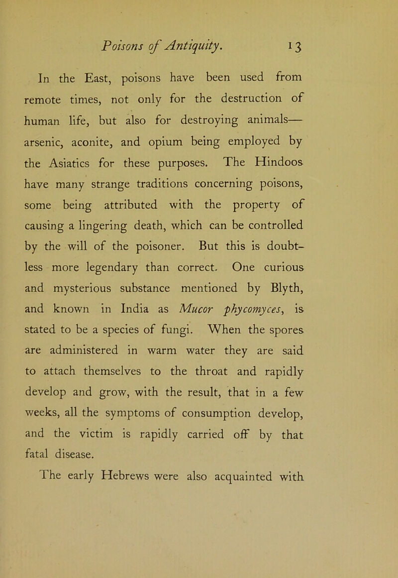In the East, poisons have been used from remote times, not only for the destruction of human life, but also for destroying animals— arsenic, aconite, and opium being employed by the Asiatics for these purposes. The Hindoos have many strange traditions concerning poisons, some being attributed with the property of causing a lingering death, which can be controlled by the will of the poisoner. But this is doubt- less more legendary than correct. One curious and mysterious substance mentioned by Blyth, and known in India as Mucor phycomyces, is stated to be a species of fungi. When the spores are administered in warm water they are said to attach themselves to the throat and rapidly develop and grow, with the result, that in a few weeks, all the symptoms of consumption develop, and the victim is rapidly carried off by that fatal disease. The early Hebrews were also acquainted with