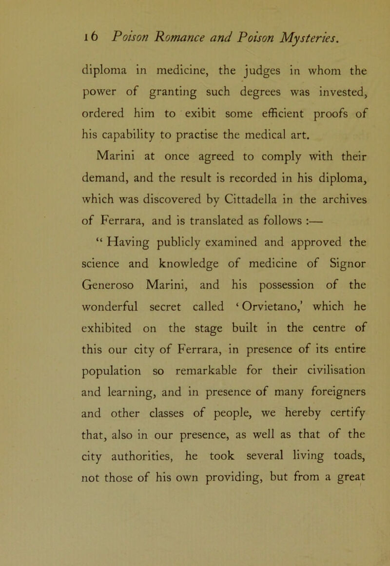 diploma in medicine, the judges in whom the power of granting such degrees was invested, ordered him to exibit some efficient proofs of his capability to practise the medical art. Marini at once agreed to comply with their demand, and the result is recorded in his diploma, which was discovered by Cittadella in the archives of Ferrara, and is translated as follows :— “ Having publicly examined and approved the science and knowledge of medicine of Signor Generoso Marini, and his possession of the wonderful secret called ‘ Orvietano,’ which he exhibited on the stage built in the centre of this our city of Ferrara, in presence of its entire population so remarkable for their civilisation and learning, and in presence of many foreigners and other classes of people, we hereby certify that, also in our presence, as well as that of the city authorities, he took several living toads, not those of his own providing, but from a great