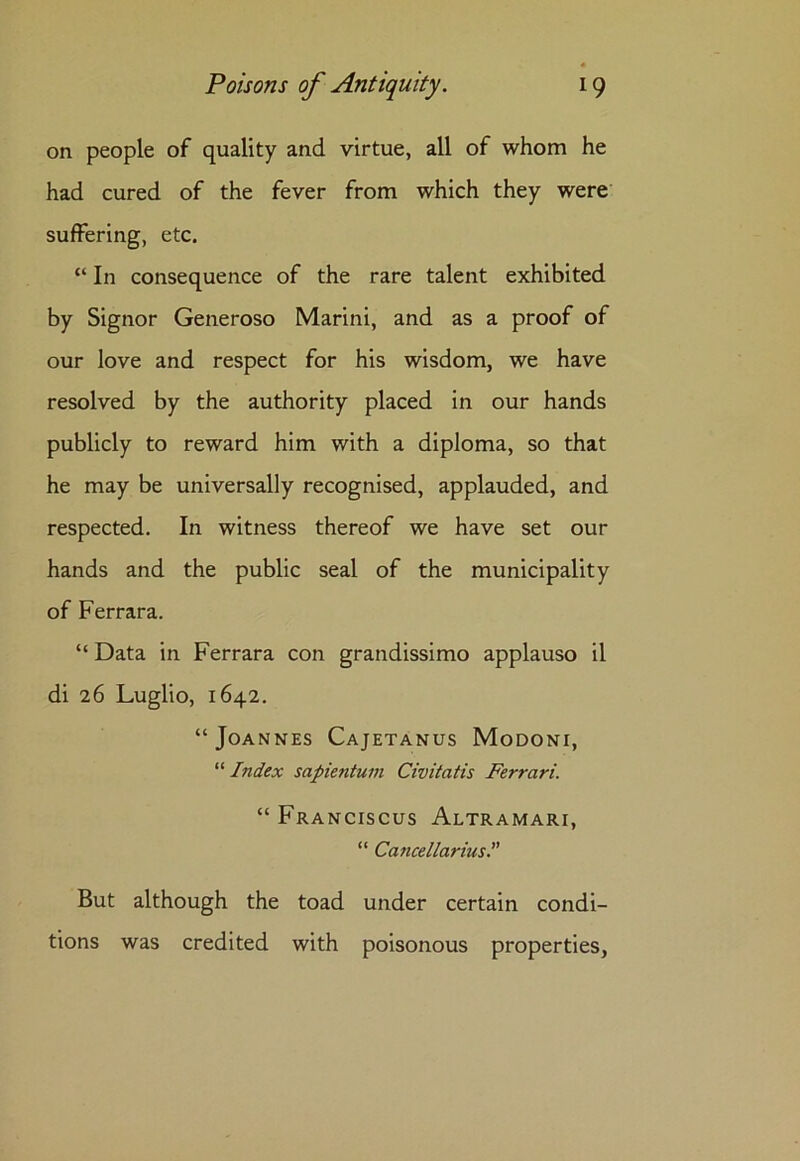 on people of quality and virtue, all of whom he had cured of the fever from which they were suffering, etc. “ In consequence of the rare talent exhibited by Signor Generoso Marini, and as a proof of our love and respect for his wisdom, we have resolved by the authority placed in our hands publicly to reward him with a diploma, so that he may be universally recognised, applauded, and respected. In witness thereof we have set our hands and the public seal of the municipality of Ferrara. “ Data in Ferrara con grandissimo applauso il di 26 Luglio, 1642. “Joannes Cajetanus Modoni, “ Index sapientum Civitatis Ferrari. “ Franciscus Altramari, “ Cancellarius.” But although the toad under certain condi- tions was credited with poisonous properties,
