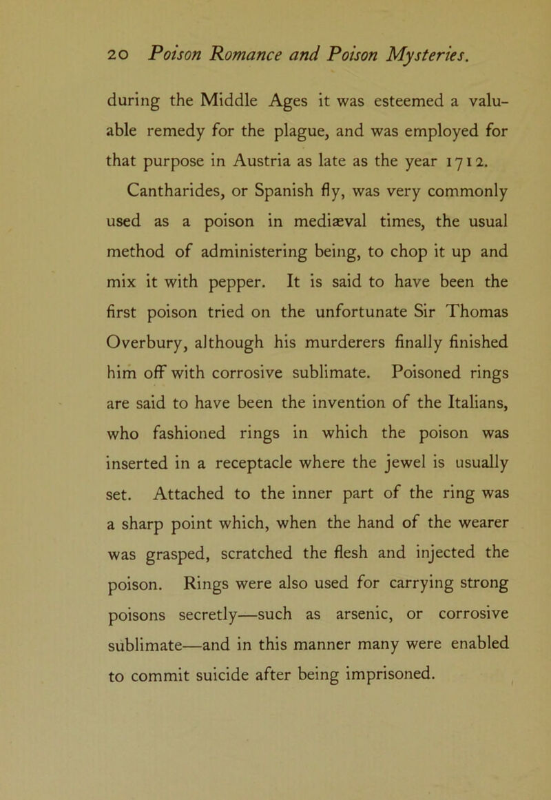 during the Middle Ages it was esteemed a valu- able remedy for the plague, and was employed for that purpose in Austria as late as the year 1712. Cantharides, or Spanish fly, was very commonly used as a poison in mediaeval times, the usual method of administering being, to chop it up and mix it with pepper. It is said to have been the first poison tried on the unfortunate Sir Thomas Overbury, although his murderers finally finished him off with corrosive sublimate. Poisoned rings are said to have been the invention of the Italians, who fashioned rings in which the poison was inserted in a receptacle where the jewel is usually set. Attached to the inner part of the ring was a sharp point which, when the hand of the wearer was grasped, scratched the flesh and injected the poison. Rings were also used for carrying strong poisons secretly—such as arsenic, or corrosive sublimate—and in this manner many were enabled to commit suicide after being imprisoned.
