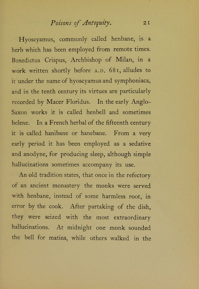 Hyoscyamus, commonly called henbane, is a herb which has been employed from remote times. Benedictus Crispus, Archbishop of Milan, in a work written shortly before a.d. 68i, alludes to it under the name of hyoscyamus and symphoniaca, and in the tenth century its virtues are particularly recorded by Macer Floridus. In the early Anglo- Saxon works it is called henbell and sometimes belene. In a French herbal of the fifteenth century it is called hanibane or hanebane. From a very early period it has been employed as a sedative and anodyne, for producing sleep, although simple hallucinations sometimes accompany its use. An old tradition states, that once in the refectory of an ancient monastery the monks were served with henbane, instead of some harmless root, in error by the cook. After partaking of the dish, they were seized with the most extraordinary hallucinations. At midnight one monk sounded the bell for matins, while others walked in the