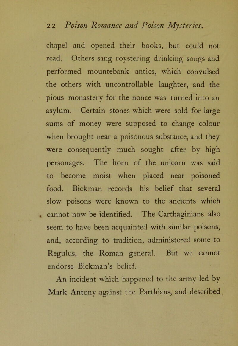 chapel and opened their books, but could not read. Others sang roystering drinking songs and performed mountebank antics, which convulsed the others with uncontrollable laughter, and the pious monastery for the nonce was turned into an asylum. Certain stones which were sold for large sums of money were supposed to change colour when brought near a poisonous substance, and they were consequently much sought after by high personages. The horn of the unicorn was said to become moist when placed near poisoned food. Bickman records his belief that several slow poisons were known to the ancients which . cannot now be identified. The Carthaginians also seem to have been acquainted with similar poisons, and, according to tradition, administered some to Regulus, the Roman general. But we cannot endorse Bickman’s belief. An incident which happened to the army led by Mark Antony against the Parthians, and described