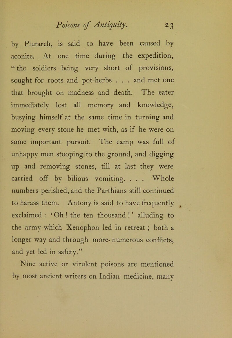 by Plutarch, is said to have been caused by aconite. At one time during the expedition, “the soldiers being very short of provisions, sought for roots and pot-herbs . . . and met one that brought on madness and death. The eater immediately lost all memory and knowledge, busying himself at the same time in turning and moving every stone he met with, as if he were on some important pursuit. The camp was full of unhappy men stooping to the ground, and digging up and removing stones, till at last they were carried off by bilious vomiting. . . . Whole numbers perished, and the Parthians still continued to harass them. Antony is said to have frequently exclaimed : ‘ Oh ! the ten thousand ! ’ alluding to the army which Xenophon led in retreat ; both a longer way and through more- numerous conflicts, and yet led in safety.” Nine active or virulent poisons are mentioned by most ancient writers on Indian medicine, many