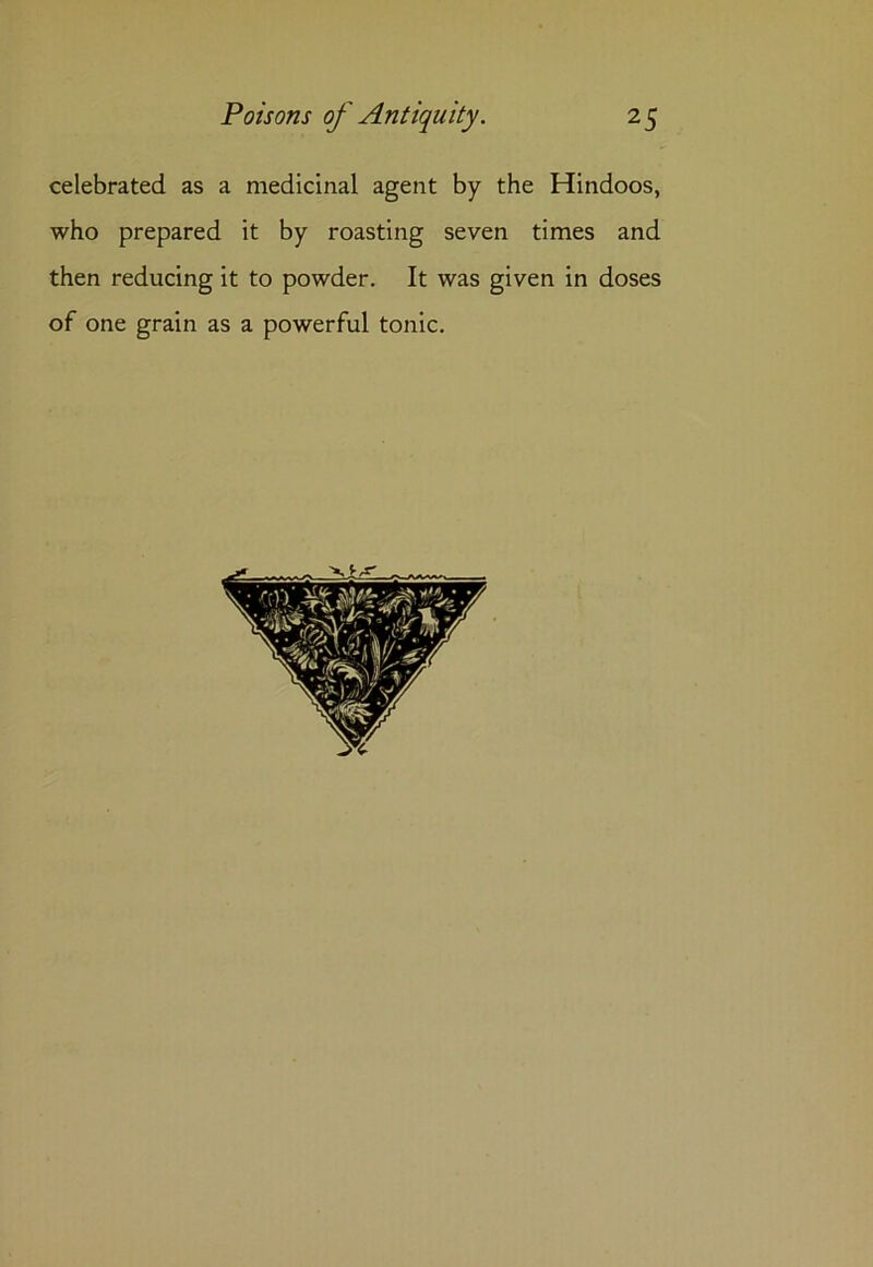 celebrated as a medicinal agent by the Hindoos, who prepared it by roasting seven times and then reducing it to powder. It was given in doses of one grain as a powerful tonic.