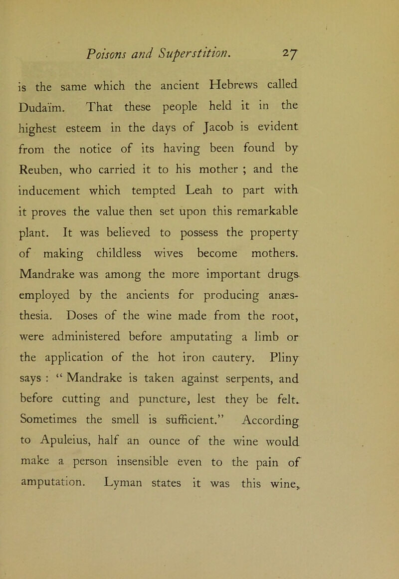 is the same which the ancient Hebrews called Duda'fm. That these people held it in the highest esteem in the days of Jacob is evident from the notice of its having been found by Reuben, who carried it to his mother ; and the inducement which tempted Leah to part with it proves the value then set upon this remarkable plant. It was believed to possess the property of making childless wives become mothers. Mandrake was among the more important drugs employed by the ancients for producing anaes- thesia. Doses of the wine made from the root, were administered before amputating a limb or the application of the hot iron cautery. Pliny says : “ Mandrake is taken against serpents, and before cutting and puncture, lest they be felt. Sometimes the smell is sufficient.” According to Apuleius, half an ounce of the wine would make a person insensible even to the pain of amputation. Lyman states it was this wine,