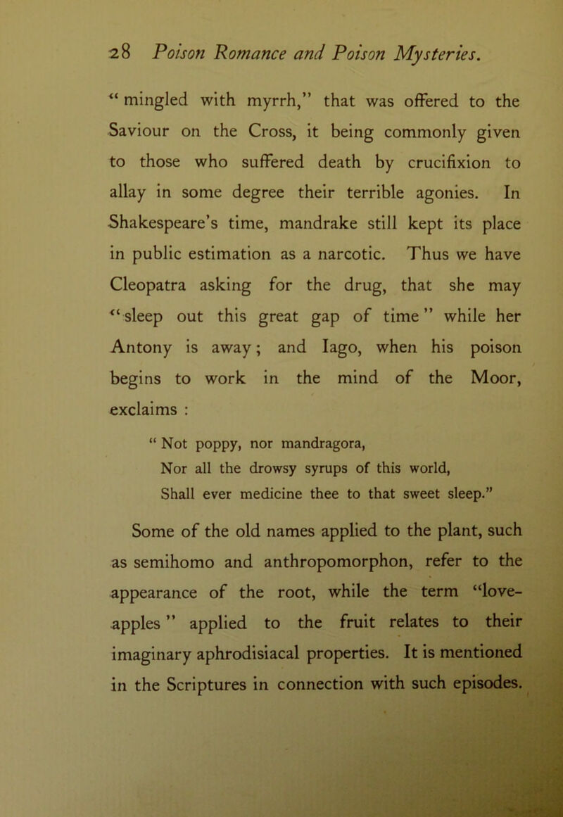“ mingled with myrrh,” that was offered to the Saviour on the Cross, it being commonly given to those who suffered death by crucifixion to allay in some degree their terrible agonies. In Shakespeare’s time, mandrake still kept its place in public estimation as a narcotic. Thus we have Cleopatra asking for the drug, that she may “sleep out this great gap of time” while her Antony is away; and Iago, when his poison begins to work in the mind of the Moor, exclaims : “ Not poppy, nor mandragora, Nor all the drowsy syrups of this world, Shall ever medicine thee to that sweet sleep.” Some of the old names applied to the plant, such as semihomo and anthropomorphon, refer to the appearance of the root, while the term “love- apples ” applied to the fruit relates to their imaginary aphrodisiacal properties. It is mentioned in the Scriptures in connection with such episodes.