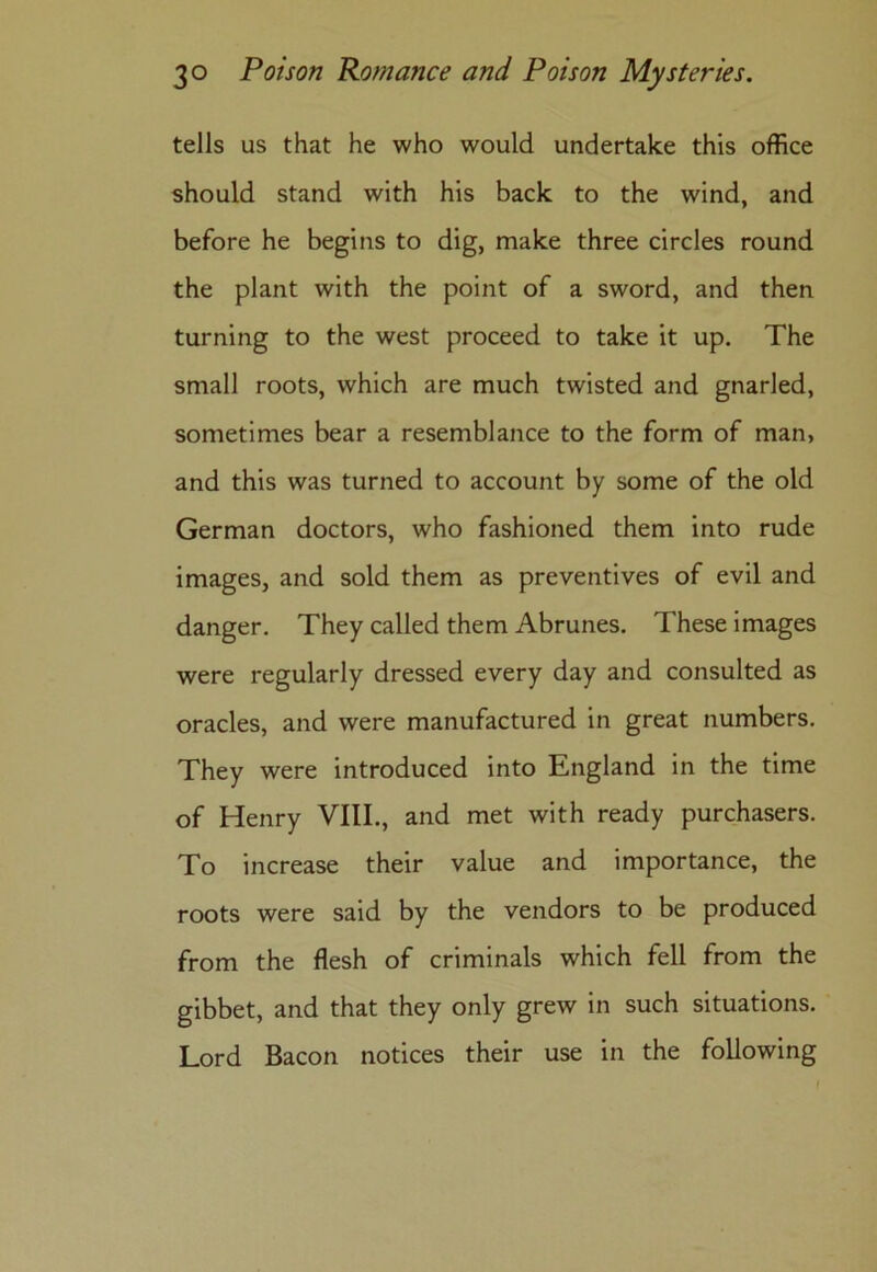 tells us that he who would undertake this office should stand with his back to the wind, and before he begins to dig, make three circles round the plant with the point of a sword, and then turning to the west proceed to take it up. The small roots, which are much twisted and gnarled, sometimes bear a resemblance to the form of man, and this was turned to account by some of the old German doctors, who fashioned them into rude images, and sold them as preventives of evil and danger. They called them Abrunes. These images were regularly dressed every day and consulted as oracles, and were manufactured in great numbers. They were introduced into England in the time of Henry VIII., and met with ready purchasers. To increase their value and importance, the roots were said by the vendors to be produced from the flesh of criminals which fell from the gibbet, and that they only grew in such situations. Lord Bacon notices their use in the following