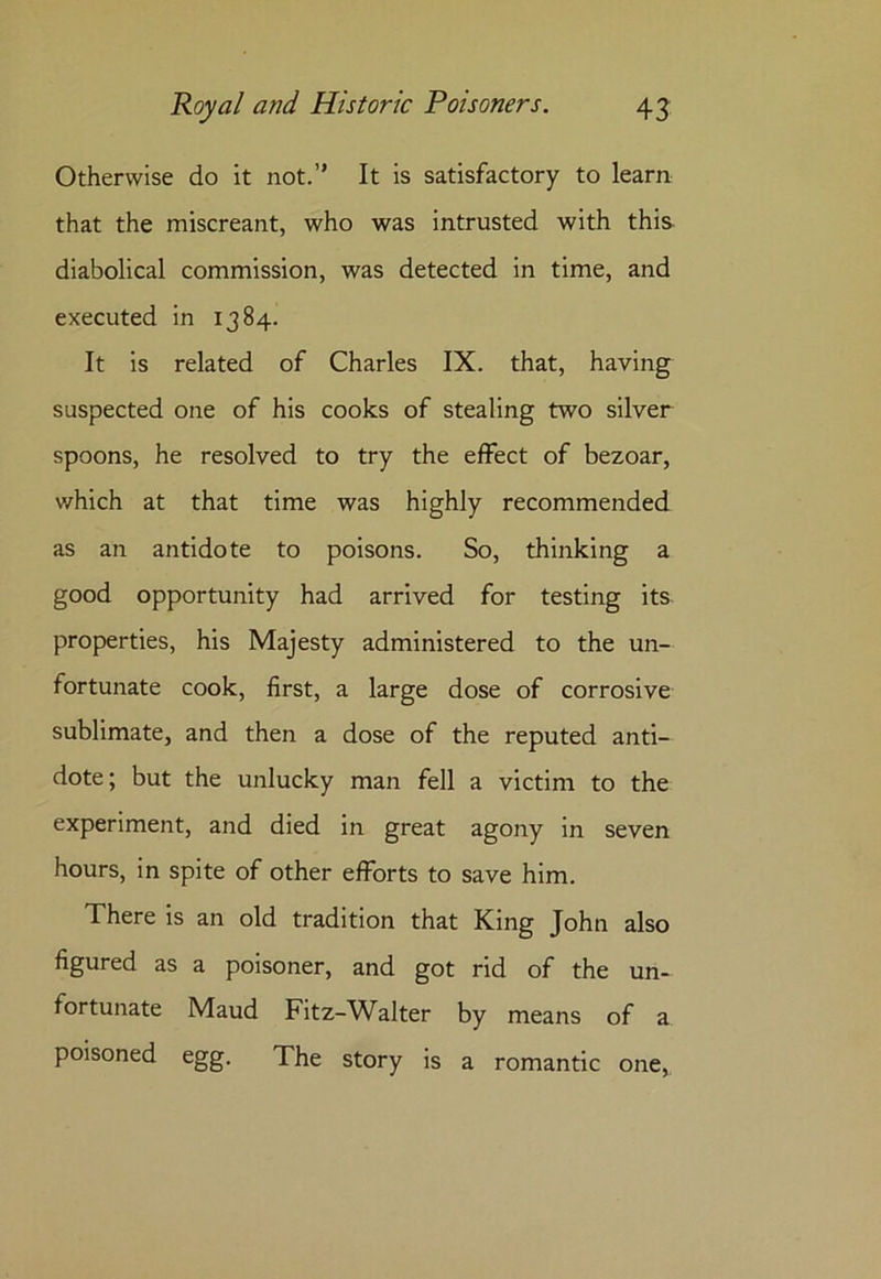 Otherwise do it not.” It is satisfactory to learn that the miscreant, who was intrusted with this diabolical commission, was detected in time, and executed in 1384. It is related of Charles IX. that, having suspected one of his cooks of stealing two silver spoons, he resolved to try the effect of bezoar, which at that time was highly recommended as an antidote to poisons. So, thinking a good opportunity had arrived for testing its properties, his Majesty administered to the un- fortunate cook, first, a large dose of corrosive sublimate, and then a dose of the reputed anti- dote; but the unlucky man fell a victim to the experiment, and died in great agony in seven hours, in spite of other efforts to save him. There is an old tradition that King John also figured as a poisoner, and got rid of the un- fortunate Maud Fitz-Walter by means of a poisoned egg. The story is a romantic one,