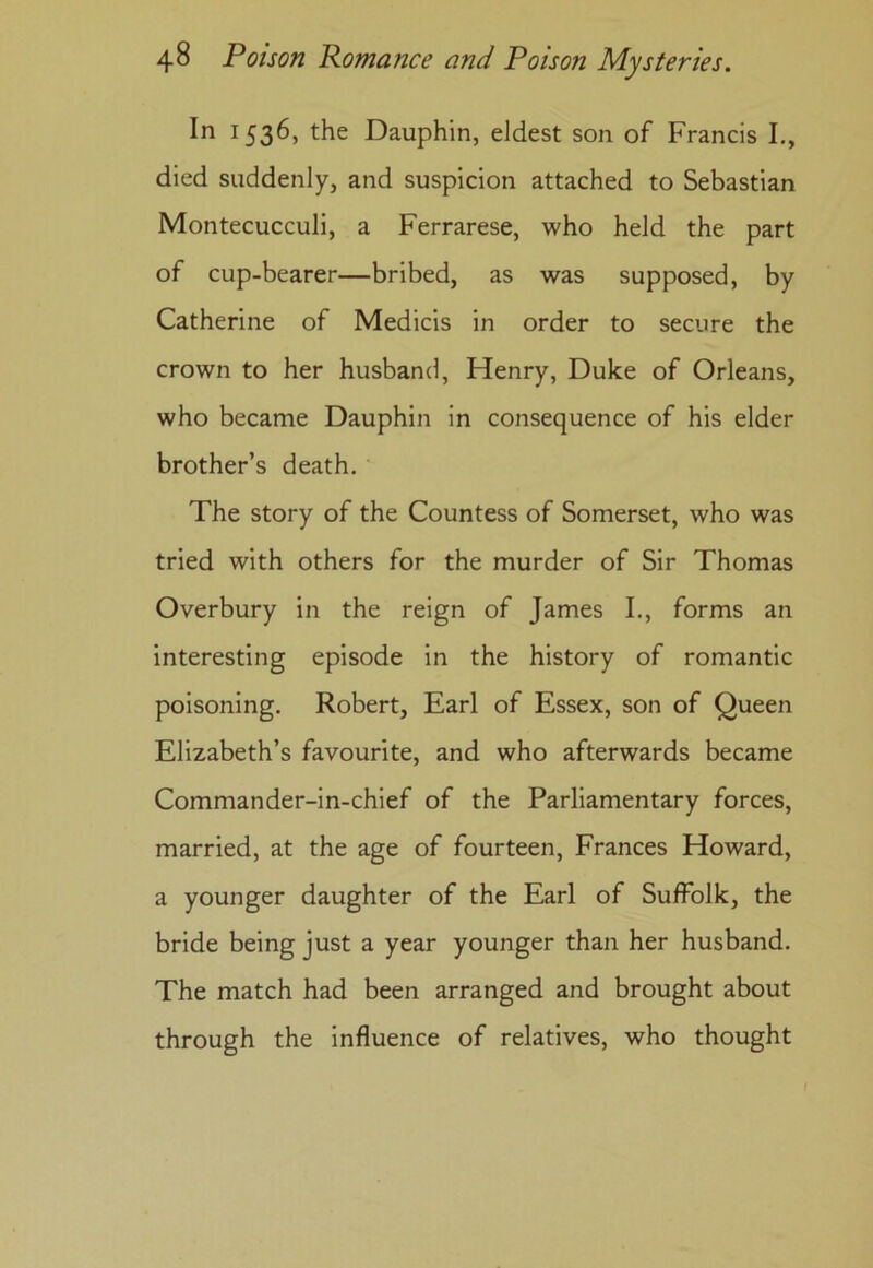 In 1536, the Dauphin, eldest son of Francis I., died suddenly, and suspicion attached to Sebastian Montecucculi, a Ferrarese, who held the part of cup-bearer—bribed, as was supposed, by Catherine of Medicis in order to secure the crown to her husband, Henry, Duke of Orleans, who became Dauphin in consequence of his elder brother’s death. The story of the Countess of Somerset, who was tried with others for the murder of Sir Thomas Overbury in the reign of James I., forms an interesting episode in the history of romantic poisoning. Robert, Earl of Essex, son of Queen Elizabeth’s favourite, and who afterwards became Commander-in-chief of the Parliamentary forces, married, at the age of fourteen, Frances Howard, a younger daughter of the Earl of Suffolk, the bride being just a year younger than her husband. The match had been arranged and brought about through the influence of relatives, who thought