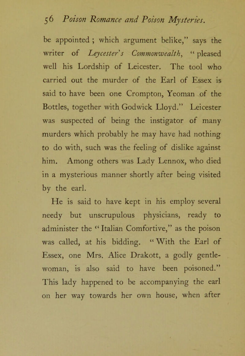 be appointed ; which argument belike,” says the writer of Leycesters Commonwealth, “ pleased well his Lordship of Leicester. The tool who carried out the murder of the Earl of Essex is said to have been one Crompton, Yeoman of the Bottles, together with Godwick Lloyd.” Leicester was suspected of being the instigator of many murders which probably he may have had nothing to do with, such was the feeling of dislike against him. Among others was Lady Lennox, who died in a mysterious manner shortly after being visited by the earl. He is said to have kept in his employ several needy but unscrupulous physicians, ready to administer the “ Italian Comfortive,” as the poison was called, at his bidding. “ With the Earl of Essex, one Mrs. Alice Drakott, a godly gentle- woman, is also said to have been poisoned.” This lady happened to be accompanying the earl on her way towards her own house, when after