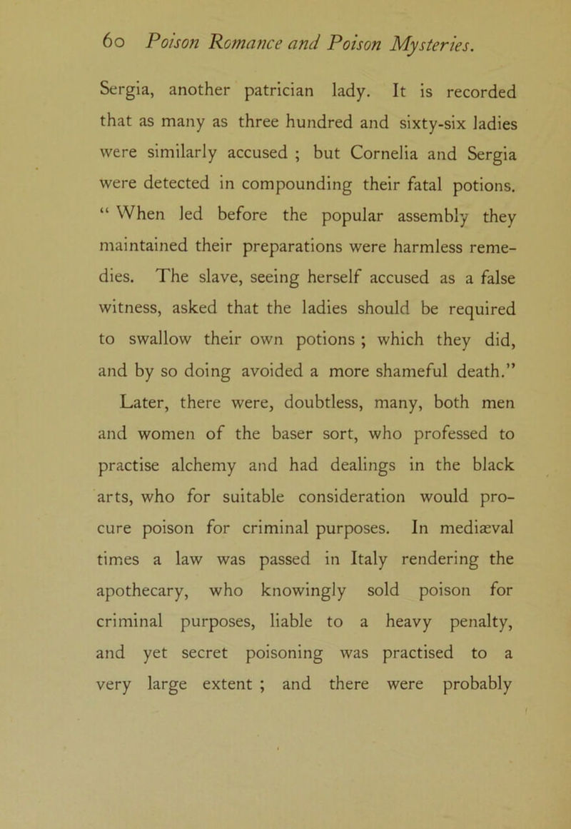 Sergia, another patrician lady. It is recorded that as many as three hundred and sixty-six ladies were similarly accused ; but Cornelia and Sergia were detected in compounding their fatal potions. “ When led before the popular assembly they maintained their preparations were harmless reme- dies. The slave, seeing herself accused as a false witness, asked that the ladies should be required to swallow their own potions ; which they did, and by so doing avoided a more shameful death.” Later, there were, doubtless, many, both men and women of the baser sort, who professed to practise alchemy and had dealings in the black arts, who for suitable consideration would pro- cure poison for criminal purposes. In mediaeval times a law was passed in Italy rendering the apothecary, who knowingly sold poison for criminal purposes, liable to a heavy penalty, and yet secret poisoning was practised to a very large extent ; and there were probably
