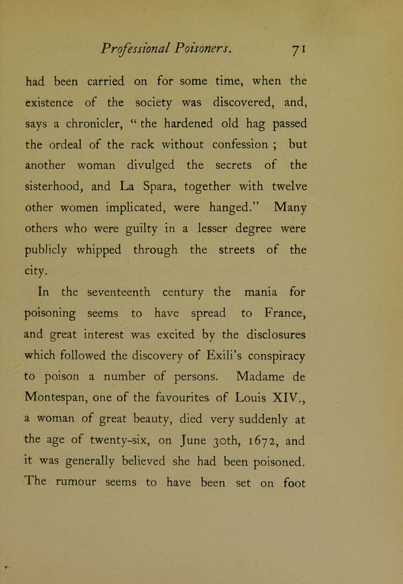 had been carried on for some time, when the existence of the society was discovered, and, says a chronicler, “ the hardened old hag passed the ordeal of the rack without confession ; but another woman divulged the secrets of the sisterhood, and La Spara, together with twelve other women implicated, were hanged.” Many others who were guilty in a lesser degree were publicly whipped through the streets of the city. In the seventeenth century the mania for poisoning seems to have spread to France, and great interest was excited by the disclosures which followed the discovery of Exili’s conspiracy to poison a number of persons. Madame de Montespan, one of the favourites of Louis XIV., a woman of great beauty, died very suddenly at the age of twenty-six, on June 30th, 1672, and it was generally believed she had been poisoned. The rumour seems to have been set on foot