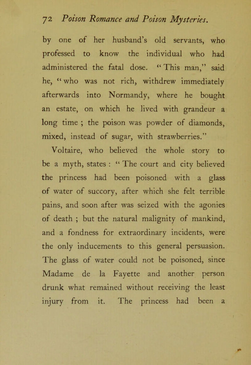 by one of her husband’s old servants, who professed to know the individual who had administered the fatal dose. “ This man,” said he, “ who was not rich, withdrew immediately afterwards into Normandy, where he bought an estate, on which he lived with grandeur a long time ; the poison was powder of diamonds, mixed, instead of sugar, with strawberries.” Voltaire, who believed the whole story to be a myth, states : “ The court and city believed the princess had been poisoned with a glass of water of succory, after which she felt terrible pains, and soon after was seized with the agonies of death ; but the natural malignity of mankind, and a fondness for extraordinary incidents, were the only inducements to this general persuasion. The glass of water could not be poisoned, since Madame de la Fayette and another person drunk what remained without receiving the least injury from it. The princess had been a