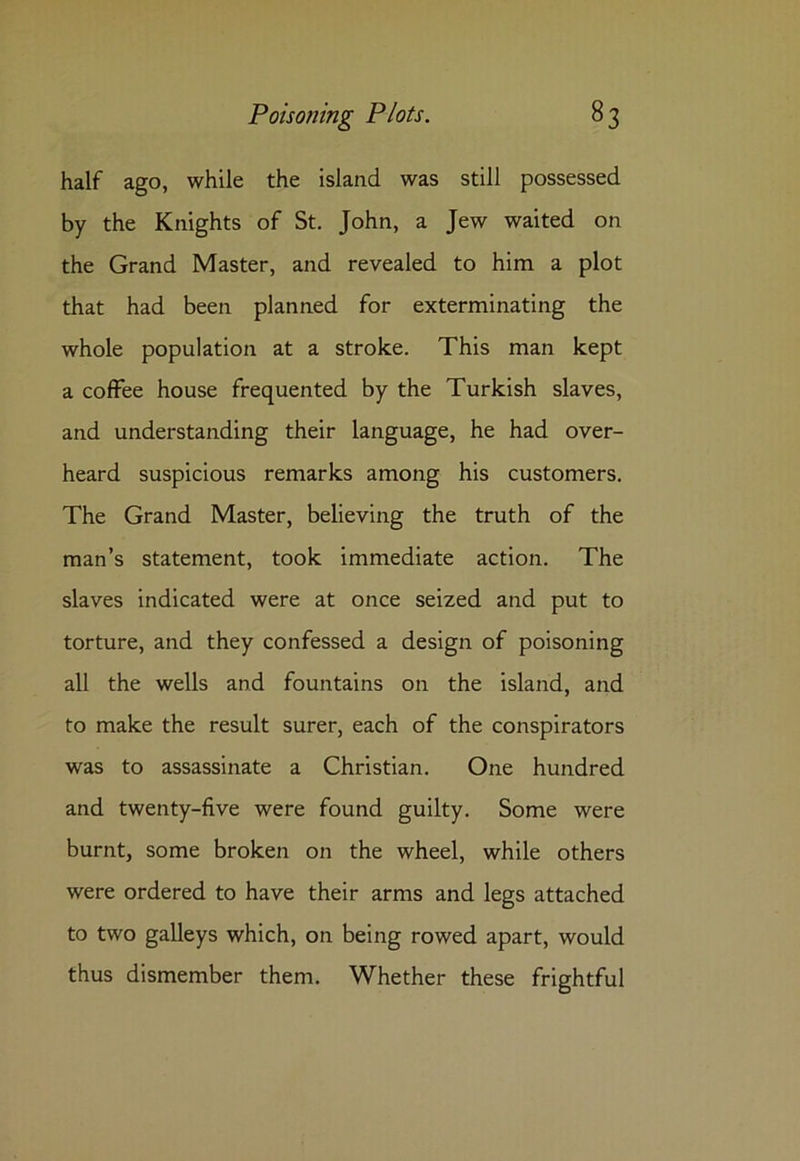 half ago, while the island was still possessed by the Knights of St. John, a Jew waited on the Grand Master, and revealed to him a plot that had been planned for exterminating the whole population at a stroke. This man kept a coffee house frequented by the Turkish slaves, and understanding their language, he had over- heard suspicious remarks among his customers. The Grand Master, believing the truth of the man’s statement, took immediate action. The slaves indicated were at once seized and put to torture, and they confessed a design of poisoning all the wells and fountains on the island, and to make the result surer, each of the conspirators was to assassinate a Christian. One hundred and twenty-five were found guilty. Some were burnt, some broken on the wheel, while others were ordered to have their arms and legs attached to two galleys which, on being rowed apart, would thus dismember them. Whether these frightful