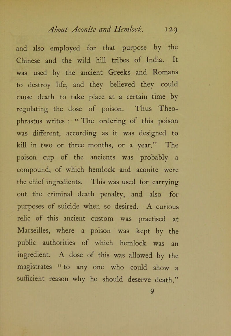 and also employed for that purpose by the Chinese and the wild hill tribes of India. It was used by the ancient Greeks and Romans to destroy life, and they believed they could cause death to take place at a certain time by regulating the dose of poison. Thus Theo- phrastus writes : “ The ordering of this poison was different, according as it was designed to kill in two or three months, or a year.” The poison cup of the ancients was probably a compound, of which hemlock and aconite were the chief ingredients. This was used for carrying out the criminal death penalty, and also for purposes of suicide when so desired. A curious relic of this ancient custom was practised at Marseilles, where a poison was kept by the public authorities of which hemlock was an ingredient. A dose of this was allowed by the magistrates “ to any one who could show a sufficient reason why he should deserve death.” 9