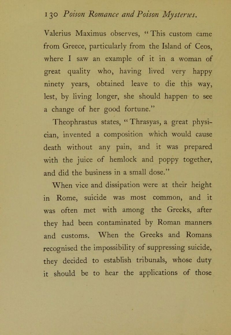 Valerius Maximus observes, “ This custom came from Greece, particularly from the Island of Ceos, where I saw an example of it in a woman of great quality who, having lived very happy ninety years, obtained leave to die this way, lest, by living longer, she should happen to see a change of her good fortune.” Theophrastus states, “ Thrasyas, a great physi- cian, invented a composition which would cause death without any pain, and it was prepared with the juice of hemlock and poppy together, and did the business in a small dose.” When vice and dissipation were at their height in Rome, suicide was most common, and it was often met with among the Greeks, after they had been contaminated by Roman manners and customs. When the Greeks and Romans recognised the impossibility of suppressing suicide, they decided to establish tribunals, whose duty it should be to hear the applications of those