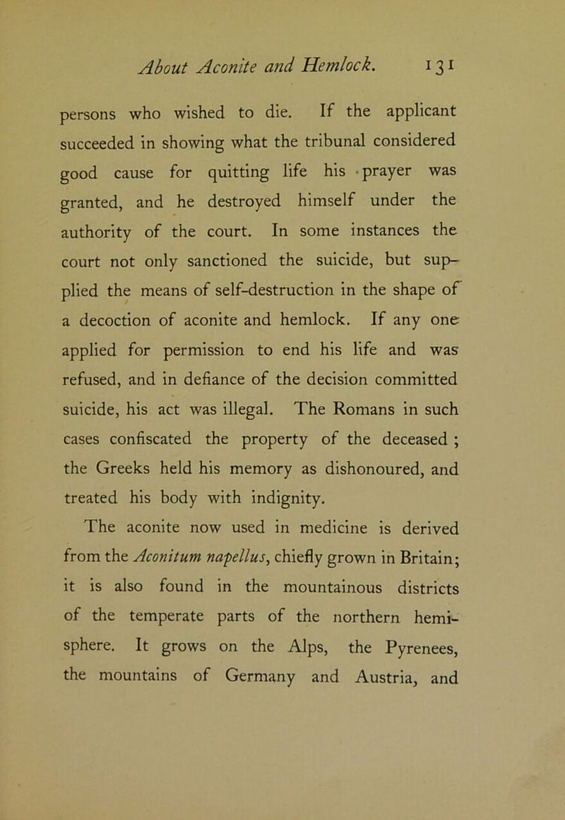 persons who wished to die. If the applicant succeeded in showing what the tribunal considered good cause for quitting life his prayer was granted, and he destroyed himself under the authority of the court. In some instances the court not only sanctioned the suicide, but sup- plied the means of self-destruction in the shape of a decoction of aconite and hemlock. If any one applied for permission to end his life and was refused, and in defiance of the decision committed suicide, his act was illegal. The Romans in such cases confiscated the property of the deceased ; the Greeks held his memory as dishonoured, and treated his body with indignity. The aconite now used in medicine is derived from the Aconitum na-pellus, chiefly grown in Britain; it is also found in the mountainous districts of the temperate parts of the northern hemi- sphere. It grows on the Alps, the Pyrenees, the mountains of Germany and Austria, and