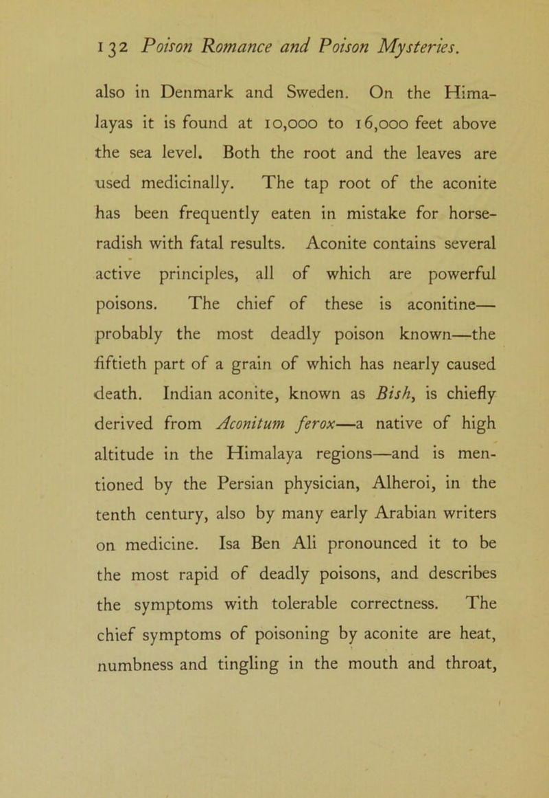 also in Denmark and Sweden. On the Hima- layas it is found at 10,000 to 16,000 feet above the sea level. Both the root and the leaves are used medicinally. The tap root of the aconite has been frequently eaten in mistake for horse- radish with fatal results. Aconite contains several active principles, all of which are powerful poisons. The chief of these is aconitine— probably the most deadly poison known—the ■fiftieth part of a grain of which has nearly caused death. Indian aconite, known as Bish, is chiefly derived from Aconitum ferox—a native of high altitude in the Himalaya regions—and is men- tioned by the Persian physician, Alheroi, in the tenth century, also by many early Arabian writers on medicine. Isa Ben Ali pronounced it to be the most rapid of deadly poisons, and describes the symptoms with tolerable correctness. The chief symptoms of poisoning by aconite are heat, numbness and tingling in the mouth and throat,