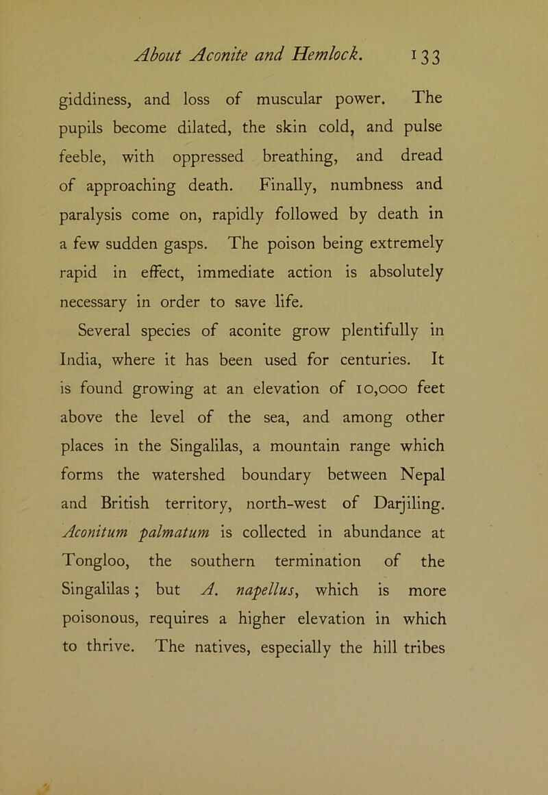 giddiness, and loss of muscular power. The pupils become dilated, the skin cold, and pulse feeble, with oppressed breathing, and dread of approaching death. Finally, numbness and paralysis come on, rapidly followed by death in a few sudden gasps. The poison being extremely rapid in effect, immediate action is absolutely necessary in order to save life. Several species of aconite grow plentifully in India, where it has been used for centuries. It is found growing at an elevation of 10,000 feet above the level of the sea, and among other places in the Singalilas, a mountain range which forms the watershed boundary between Nepal and British territory, north-west of Darjiling. Aconitum palmatum is collected in abundance at Tongloo, the southern termination of the Singalilas; but A. napellus, which is more poisonous, requires a higher elevation in which to thrive. The natives, especially the hill tribes