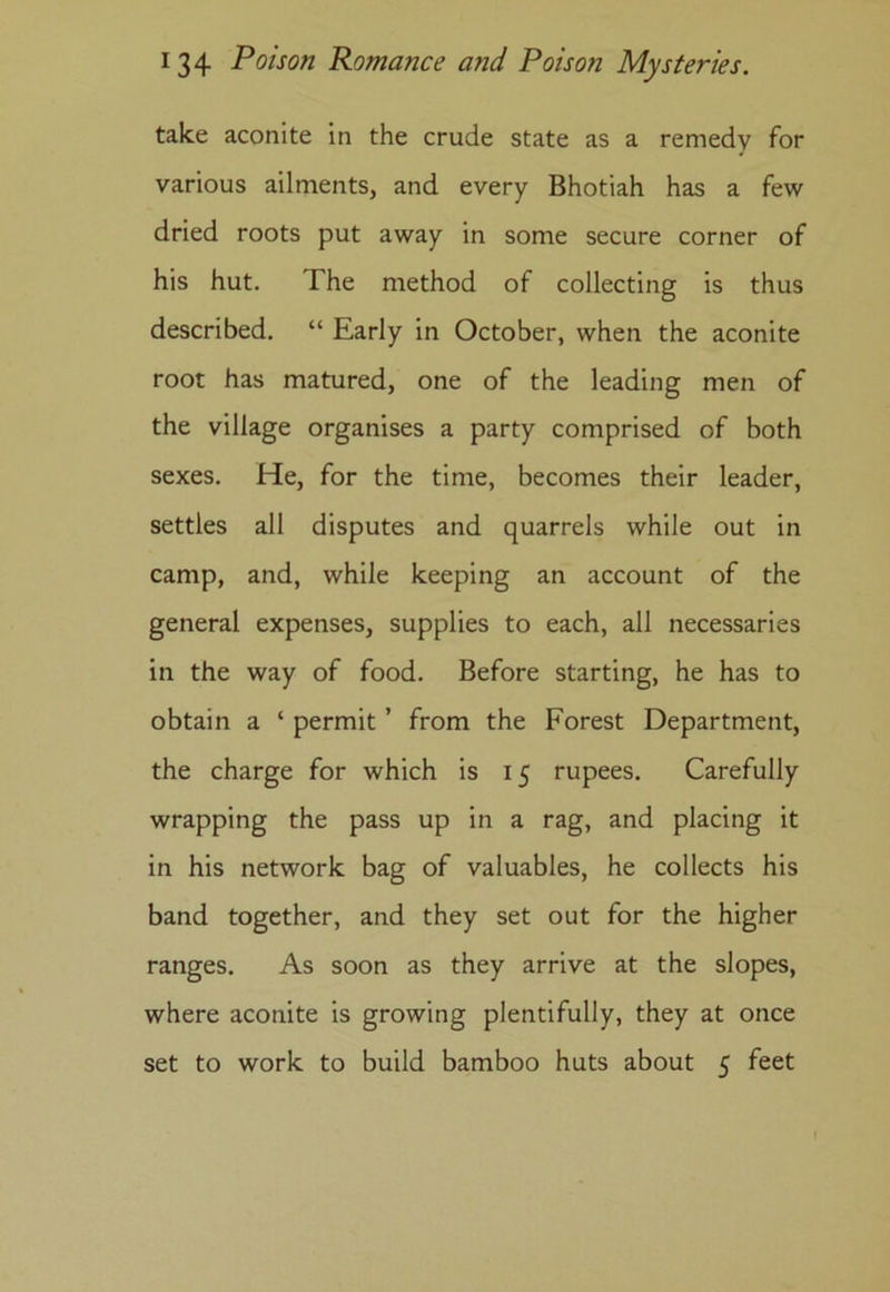 take aconite in the crude state as a remedy for various ailments, and every Bhotiah has a few dried roots put away in some secure corner of his hut. The method of collecting is thus described. “ Early in October, when the aconite root has matured, one of the leading men of the village organises a party comprised of both sexes. He, for the time, becomes their leader, settles all disputes and quarrels while out in camp, and, while keeping an account of the general expenses, supplies to each, all necessaries in the way of food. Before starting, he has to obtain a ‘ permit ’ from the Forest Department, the charge for which is 15 rupees. Carefully wrapping the pass up in a rag, and placing it in his network bag of valuables, he collects his band together, and they set out for the higher ranges. As soon as they arrive at the slopes, where aconite is growing plentifully, they at once set to work to build bamboo huts about 5 feet