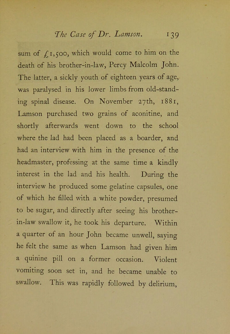 sum of £1,500, which would come to him on the death of his brother-in-law, Percy Malcolm John. The latter, a sickly youth of eighteen years of age, was paralysed in his lower limbs from old-stand- ing spinal disease. On November 27th, 1881, Lamson purchased two grains of aconitine, and shortly afterwards went down to the school where the lad had been placed as a boarder, and had an interview with him in the presence of the headmaster, professing at the same time a kindly interest in the lad and his health. During the interview he produced some gelatine capsules, one of which he filled with a white powder, presumed to be sugar, and directly after seeing his brother- in-law swallow it, he took his departure. Within a quarter of an hour John became unwell, saying he felt the same as when Lamson had given him a quinine pill on a former occasion. Violent vomiting soon set in, and he became unable to swallow. This was rapidly followed by delirium,