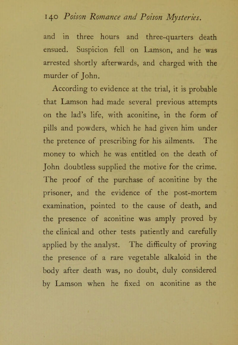 and in three hours and three-quarters death ensued. Suspicion fell on Lamson, and he was arrested shortly afterwards, and charged with the murder of John. According to evidence at the trial, it is probable that Lamson had made several previous attempts on the lad’s life, with aconitine, in the form of pills and powders, which he had given him under the pretence of prescribing for his ailments. The money to which he was entitled on the death of John doubtless supplied the motive for the crime. The proof of the purchase of aconitine by the prisoner, and the evidence of the post-mortem examination, pointed to the cause of death, and the presence of aconitine was amply proved by the clinical and other tests patiently and carefully applied by the analyst. The difficulty of proving the presence of a rare vegetable alkaloid in the body after death was, no doubt, duly considered by Lamson when he fixed on aconitine as the
