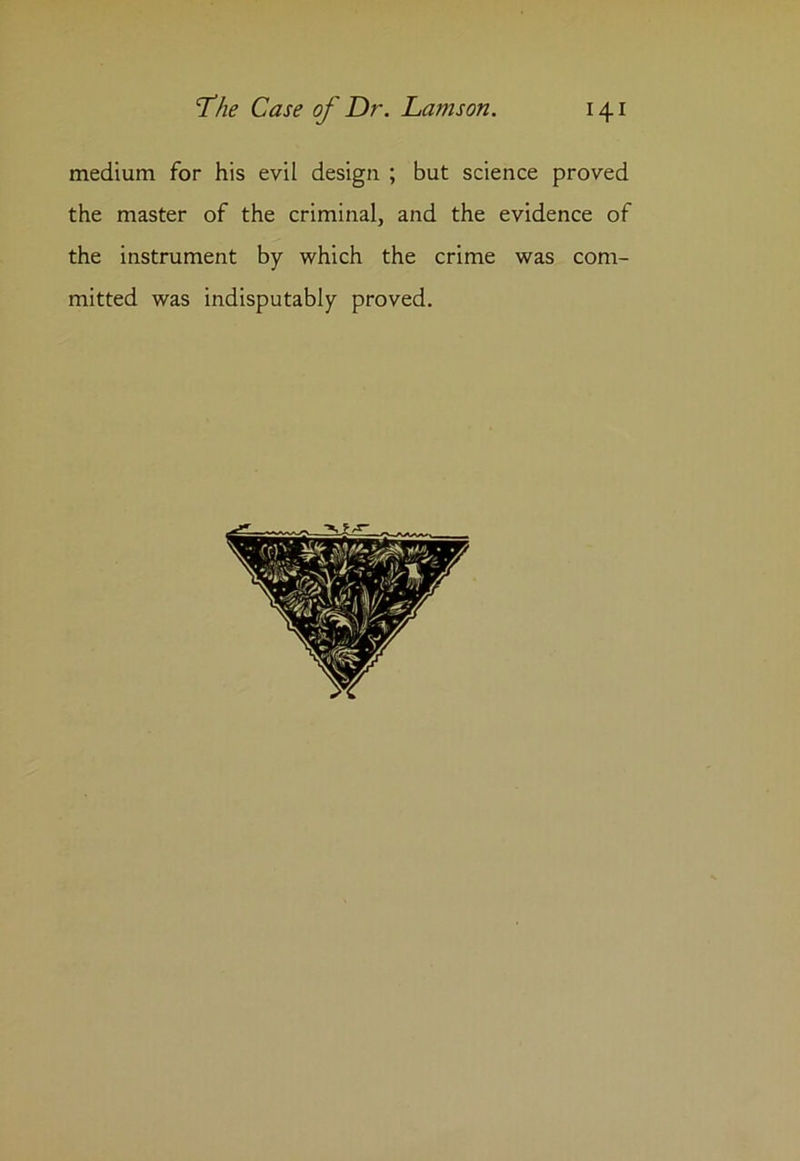 medium for his evil design ; but science proved the master of the criminal, and the evidence of the instrument by which the crime was com- mitted was indisputably proved.