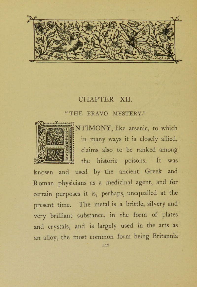 “THE BRAVO MYSTERY.” NTIMONY, like arsenic, to which in many ways it is closely allied, claims also to be ranked among the historic poisons. It was known and used by the ancient Greek and Roman physicians as a medicinal agent, and for certain purposes it is, perhaps, unequalled at the present time. The metal is a brittle, silvery and very brilliant substance, in the form of plates and crystals, and is largely used in the arts as an alloy, the most common form being Britannia